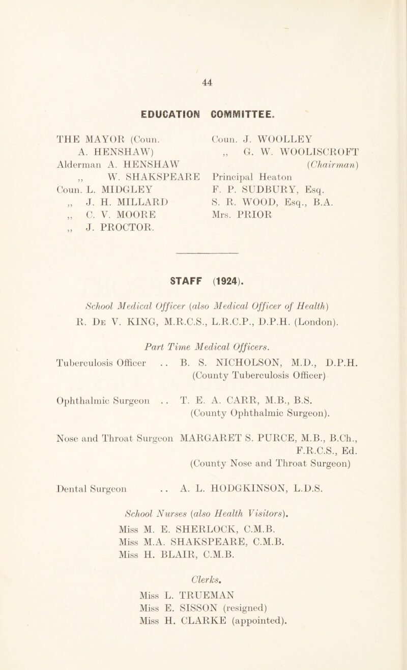 EDUCATION THE MAYOR (Coun. A. HENSHAW) Alderman A. HENSHAW „ W. SHAKSPEARE Coun. L. MIDGLEY „ J. H. MILLARD „ C. V. MOORE „ J. PROCTOR, COMMITTEE, Coun. J. WOOLLEY „ G. W. WO 0 LIS CR O FT (Chairman) Principal Heaton F. P. SUDBURY, Esq. S. R, WOOD, Esq., B.A. Mrs. PRIOR STAFF (1924). School Medical Officer (also Medical Officer of Health) R, De V. KING, M.R.C.S., L.R.C.P., D.P.H. (London). Part Time Medical Officers. Tuberculosis Officer . . B. S. NICHOLSON, M.D., D.P.H. (County Tuberculosis Officer) Ophthalmic Surgeon T. E. A. CARR, M.B., B.S. (County Ophthalmic Surgeon). Nose and Throat Surgeon MARGARET S. PURGE, M.B., B.Ch., F.R.C.S., Ed. (County Nose and Throat Surgeon) Dental Surgeon A. L. HODGKINSON, L.D.S. School Nurses (also Health Visitors). Miss M. E. SHERLOCK, C.M.B. Miss M.A. SHAKSPEARE, C.M.B. Miss H. BLAIR, C.M.B. Clerks. Miss L. TRUEMAN Miss E. SISSON (resigned) Miss H. CLARKE (appointed).