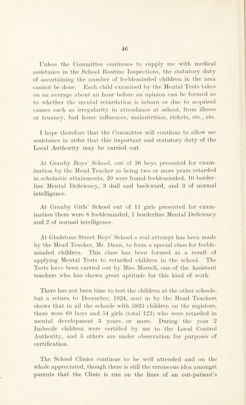 Unless the Committee continues to supply me with medical assistance in the School Routine Inspections, the statutory duty of ascertaining the number of feebleminded children in the area cannot be done. Each child examined by the Mental Tests takes on an average about an hour before an opinion can be formed as to whether the mental retardation is inborn or due to acquired causes such as irregularity in attendance at school, from illness or truancy, bad home influences, malnutrition, rickets, etc., etc. I hope therefore that the Committee will continue to allow me assistance in order that this important and statutory duty of the Local Authority may be carried out. At Granby Boys’ School, out of 36 boys presented for exam- ination by the Head Teacher as being two or more years retarded in scholastic attainments, 20 were found feebleminded, 10 border- ■ line Mental Deficiency, 3 dull and backward, and 3 of normal intelligence. At Granby Girls’ School out of 11 girls presented for exam- ination there were 8 feebleminded, 1 borderline Mental Deficiency and 2 of normal intelligence. At Gladstone Street Boys’ School a real attempt has been made by the Head Teacher, Mr. Dann, to form a special class for feeble- minded children. This class has been formed as a result of applying Mental Tests to retarded children in the school. The Tests have been carried out by Miss Morrell, one of the Assistant- teachers who has shown great aptitude for this kind of work. There has not been time to test the children at the other schools, but a return to December, 1924, sent in by the Head Teachers shows that in all the schools with 5833 children on the registers, there were 69 boys and 54 girls (total 123) who were retarded in mental development 3 years or more. During the year 2 Imbecile children were certified by me to the Local Control Authority, and 5 others are under observation for purposes of certification. The School Clinics continue to be well attended and on the whole appreciated, though there is still the erroneous idea amongst parents that the Clinic is run on the lines of an out-patient’s