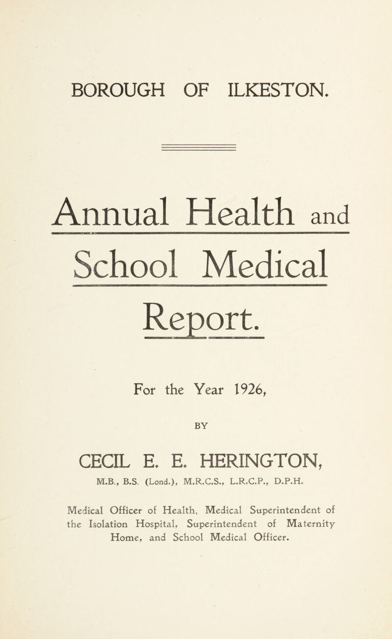 Annual Health and ■m—m.■■iigrom nw BUMftlW >IH H--TMTOTOM School Medical For the Year 1926, BY CECIL E. E. HERINGTON, M.B.t B*S. (Lond.)t M*R,C*S*, L.R.C.P*, D.P.H. Medical Officer of Health, Medical Superintendent of the Isolation Hospital, Superintendent of Maternity Home, and School Medical Officer*