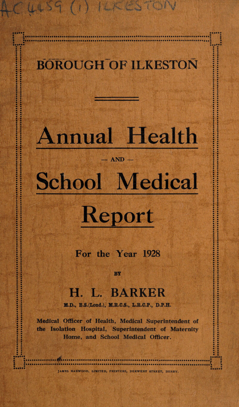 , .rfp' r ■ ii-V >; r ■.it i 4 f* V - 1- HR ■ i jB M; • Kill Health — AND For the Year 1928 BY H* L. BARKER M.D., B.S.(Lond.), M.R.C.S., L.R.C.P., D.P.H: ' i 1 . . , ' | Medical Officer of Health, Medical Superintendent of the Isolation Hospital, Superintendent of Maternity Home, and School Medical Officer. JAMES HARWOOD, LIMITED, PRINTERS, DERWENT STREET, DERBY.