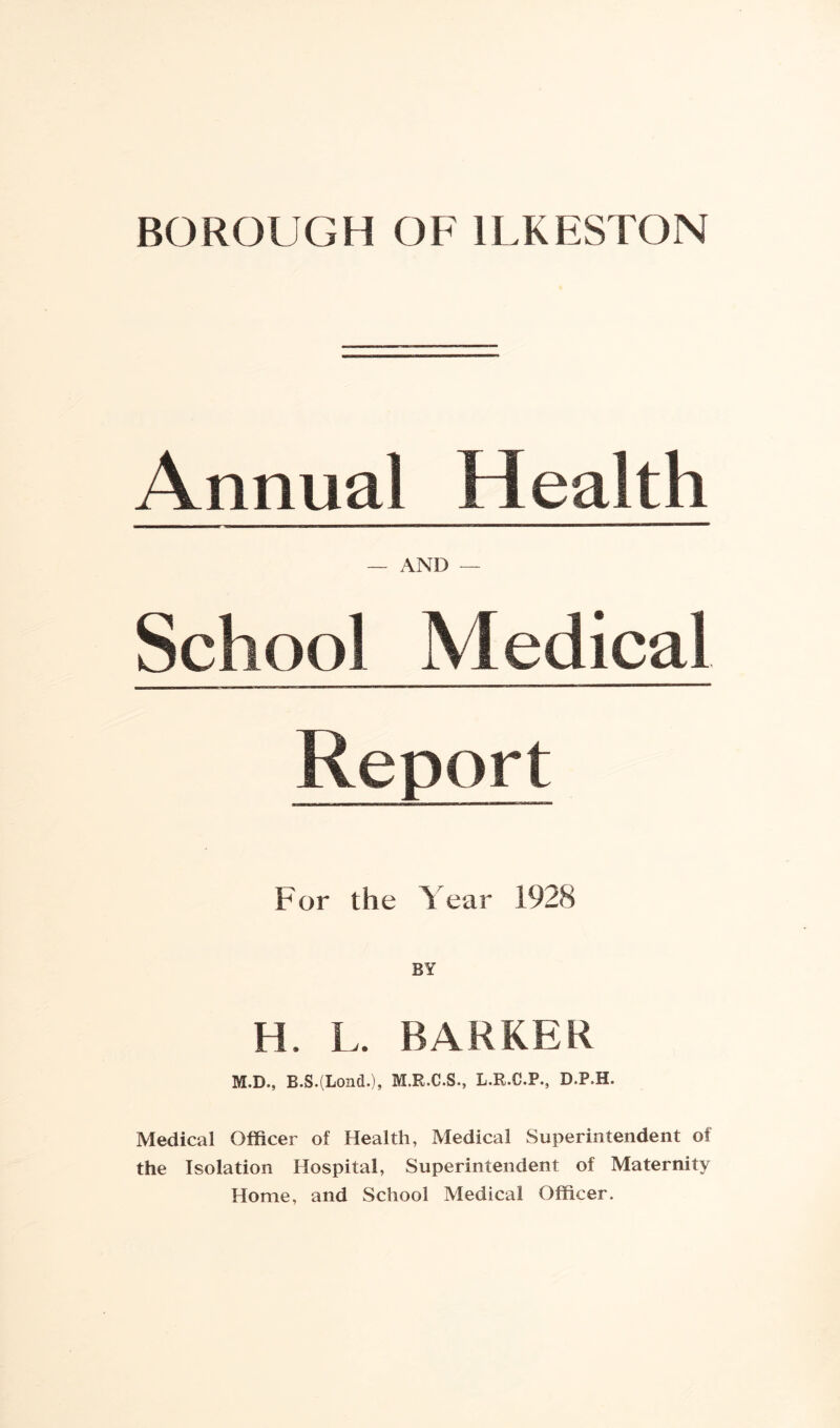 BOROUGH OF ILKESTON Annual Health — AND — School Medical Report For the Year 1928 BY H. L. BARKER M.D., B.S.(Lond.), M.R.C.S., L.R.C.P., D.P.H. Medical Officer of Health, Medical Superintendent of the Isolation Hospital, Superintendent of Maternity Home, and School Medical Officer.