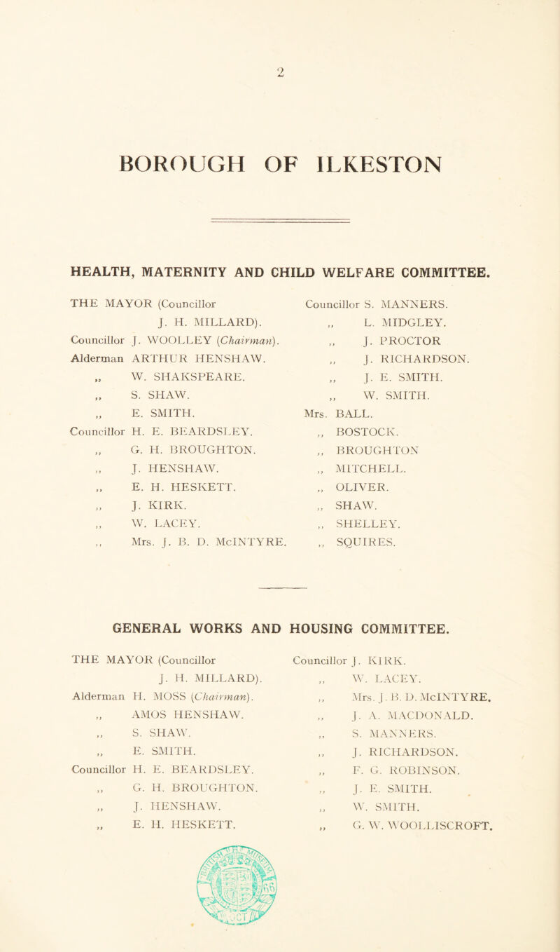 9 BOROUGH OF ILKESTON HEALTH, MATERNITY AND CHILD WELFARE COMMITTEE. THE MAYOR (Councillor Councillor S. MANNERS. J. H. MILLARD). „ L. MIDGLEY. Councillor J. WOOLLEY [Chairman). Alderman ARTHUR HENSHAW. „ W. SHAKSPEARE. „ S. SHAW. „ E. SMITH. Councillor H. E. BEARDSLEY. „ G. H. BROUGHTON. „ J. HENSHAW. „ E. H. HESKETT. J. KIRK. „ W. LACEY. ,, Mrs. J. B. D. McINTYRE. GENERAL WORKS AND THE MAYOR (Councillor J. H. MILLARD). Alderman H. MOSS [Chairman). „ AMOS HENSHAW. „ S. SHAW. „ E. SMITH. Councillor H. E. BEARDSLEY. „ G. H. BROUGHTON. „ j. HENSHAW. „ E. IT. HESKETT. „ J. PROCTOR „ J. RICHARDSON. „ J. E. SMITH. ,, W. SMITH. Mrs. BALL. „ BOSTOCK. „ BROUGHTON „ MITCHELL. „ OLIVER. „ SHAW. „ SHELLEY. ,, SQUIRES. HOUSING COMMITTEE. Councillor J. KIRK. ,, W. LACEY. ,, Mrs. J. B. D. McINTYRE. J. A. MACDONALD. „ S. MANNERS. „ j. RICHARDSON. „ F. G. ROBINSON. „ J. E. SMITH. „ W. SMITH. „ G. W. WOOLLISCROFT.