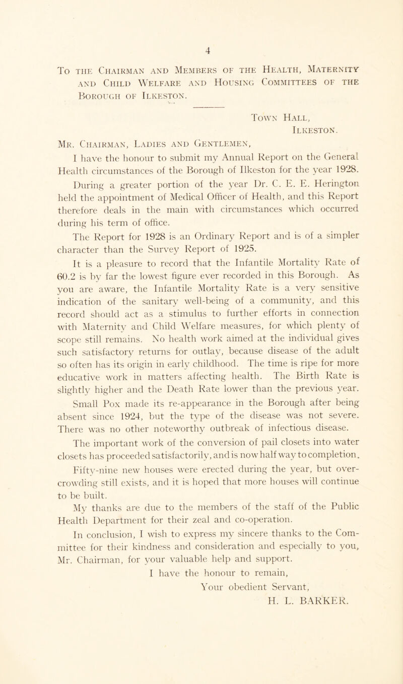 To the Chairman and Members of the Health, Maternity and Child Welfare and Housing Committees of the Borough of Ilkeston. Town Hall, Ilkeston. Mr. Chairman, Ladies and Gentlemen, I have the honour to submit my Annual Report on the General Health circumstances of the Borough of Ilkeston for the year 1928. During a greater portion of the year Dr. C. E. E. Herington held the appointment of Medical Officer of Health, and this Report therefore deals in the main with circumstances which occurred during his term of office. The Report for 1928 is an Ordinary Report and is of a simpler character than the Survey Report of 1925. It is a pleasure to record that the Infantile Mortality Rate of 60.2 is by far the lowest figure ever recorded in this Borough. As you are aware, the Infantile Mortality Rate is a very sensitive indication of the sanitary well-being of a community, and this record should act as a stimulus to further efforts in connection with Maternity and Child Welfare measures, for which plenty of scope still remains. No health work aimed at the individual gives such satisfactory returns for outlay, because disease of the adult so often has its origin in early childhood. The time is ripe for more educative work in matters affecting health. The Birth Rate is slightly higher and the Death Rate lower than the previous year. Small Pox made its re-appearance in the Borough after being absent since 1924, but the type of the disease was not severe. There was no other noteworthy outbreak of infectious disease. The important work of the conversion of pail closets into water closets has proceeded satisfactorily, and is now half way to completion. Fifty-nine new houses were erected during the year, but over- crowding still exists, and it is hoped that more houses will continue to be built. My thanks are due to the members of the staff of the Public Health Department for their zeal and co-operation. In conclusion, I wish to express my sincere thanks to the Com- mittee for their kindness and consideration and especially to you^ Mr. Chairman, for your valuable help and support. I have the honour to remain, Your obedient Servant, H. L. BARKER.