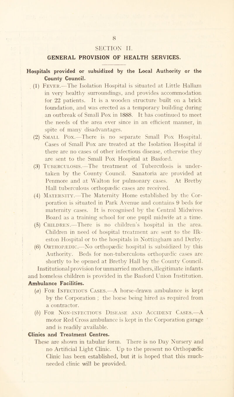 SECTION II. GENERAL PROVISION OF HEALTH SERVICES. Hospitals provided or subsidized by the Local Authority or the County Council. (1) Fever.-—The Isolation Hospital is situated at Little Hallam in very healthy surroundings, and provides accommodation for 22 patients. It is a wooden structure built on a brick foundation, and was erected as a temporary building during an outbreak of Small Pox in 1888. It has continued to meet the needs of the area ever since in an efficient manner, in spite of many disadvantages. (2) Small Pox.—There is no separate Small Pox Hospital. Cases of Small Pox are treated at the Isolation Hospital if there are no cases of other infectious disease, otherwise thev are sent to the Small Pox Hospital at Basford. (3) Tuberculosis.—The treatment of Tuberculosis is under- taken by the County Council. Sanatoria are provided at Penmore and at Walton for pulmonary cases. At Bret by Hall tuberculous orthopaedic cases are received. (4) Maternity.—The Maternity Home established by the Cor- poration is situated in Park Avenue and contains 9 beds for maternity cases. It is recognised by the Central Midwives Board as a training school for one pupil midwife at a time. (5) Children.—There is no children’s hospital in the area. Children in need of hospital treatment are sent to the Ilk- eston Hospital or to the hospitals in Nottingham and Derby. (6) Orthopaedic.-—No orthopaedic hospital is subsidized by this Authority. Beds for non-tuberculous orthopaedic cases are shortly to be opened at Bretby Hall by the County Council. Institutional provision for unmarried mothers, illegitimate infants and homeless children is provided in the Basford Union Institution. Ambulance Facilities. (a) For Infectious Cases.—A horse-drawn ambulance is kept by the Corporation ; the horse being hired as required from a contractor. (b) For Non-infectious Disease and Accident Cases.—A motor Red Cross ambulance is kept in the Corporation garage and is readily available. Clinics and Treatment Centres. These are shown in tabular form. There is no Day Nursery and no Artificial Light Clinic. Up to the present no Orthopaedic Clinic has been established, but it is hoped that this much- needed clinic will be provided.