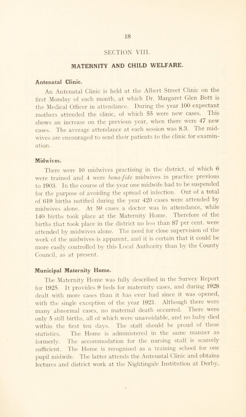 SECTION VIII. MATERNITY AND CHILD WELFARE. Antenatal Clinic. An Antenatal Clinic is held at the Albert Street Clinic on the first Monday of each month, at which Dr. Margaret Glen Bott is ■J the Medical Officer in attendance. During the year 100 expectant mothers attended the clinic, of which 55 were new cases. This shows an increase on the previous year, when there were 47 new cases. The average attendance at each session was 8.3. The mid- wives are encouraged to send their patients to the clinic for examin- ation. Midwives. There were 10 midwives practising in the district, of which 6 were trained and 4 were bonci-fidc midwives in practice previous to 1903. In the course of the year one midwife had to be suspended for the purpose of avoiding the spread of infection. Out of a total of 619 births notified during the year 420 cases were attended by midwives alone. At 59 cases a doctor was in attendance, while 140 births took place at the Maternity Home. Therefore of the births that took place in the district no less than 87 per cent, were attended by midwives alone. The need for close supervision of the work of the midwives-is apparent, and it is certain that it could be more easily controlled by this Local Authority than by the County Council, as at present. Municipal Maternity Home. The Maternity Home was fully described in the Survey Report for 1925. It provides 9 beds for maternity cases, and during 1928 dealt with more cases than it has ever had since it was opened, with the single exception of the year 1921. Although there were many abnormal cases, no maternal death occurred. 4 here were only 5 still births, all of which were unavoidable, and no baby died within the first ten days. The staff should be proud of these statistics. The Home is administered in the same manner as formerly. The accommodation for the nursing staff is scarcely sufficient. The Home is recognised as a training school for one pupil midwife. The latter attends the Antenatal Clinic and obtains lectures and district work at the Nightingale Institution at Derby.
