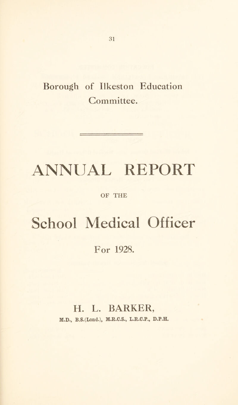 Borough of Ilkeston Education Committee. ANNUAL, REPORT OF THE School Medical Officer For 1928. H. L. BARKER, M.D., B.S.(Lond.), M.R.C.S., L.R.C.P., D.P.H.