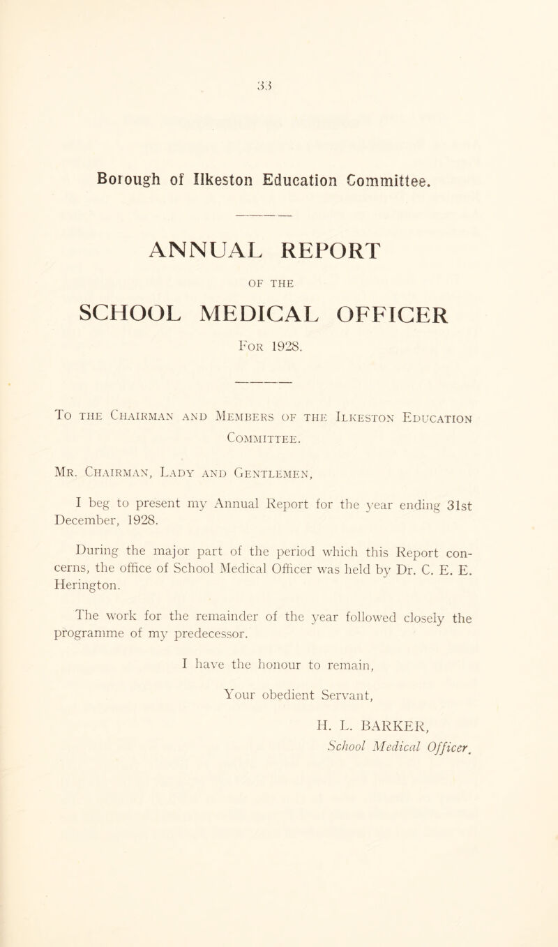Borough of Ilkeston Education Committee. ANNUAL REPORT OF THE SCHOOL MEDICAL OFFICER For 1928. To the Chairman and Members of the Ilkeston Education Committee. Mr. Chairman, Lady and Gentlemen, I beg to present my Annual Report for the year ending 31st December, 1928. During the major part of the period which this Report con- cerns, the office of School Medical Officer was held by Dr. C. E. E. Herington. The work for the remainder of the year followed closely the programme of my predecessor. I have the honour to remain. Your obedient Servant, H. L. BARKER, School Medical Officer,