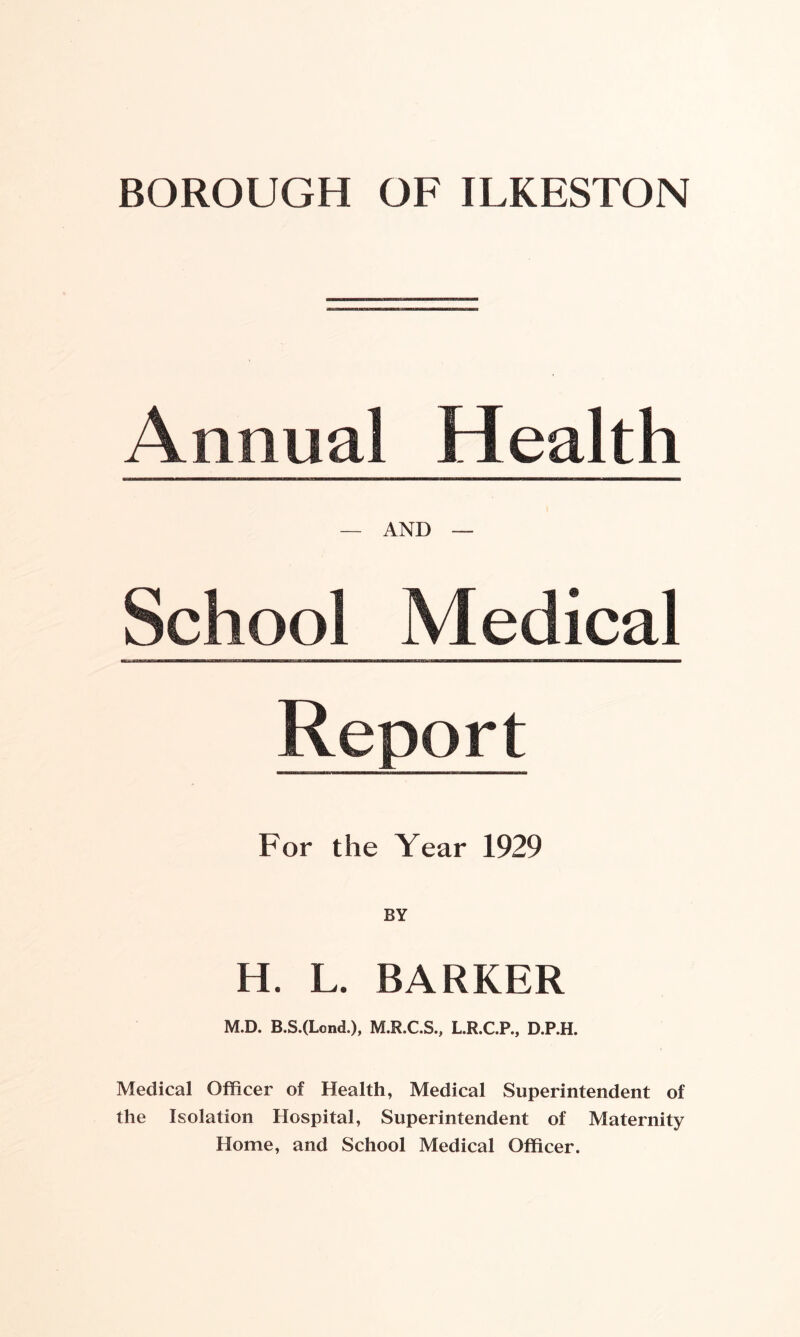 BOROUGH OF ILKESTON Annual Health — AND — School Medical Report For the Year 1929 H. L. BARKER M.D. B.S.(Lond.), M.R.C.S., L.R.C.P., D.P.H. Medical Officer of Health, Medical Superintendent of the Isolation Hospital, Superintendent of Maternity Home, and School Medical Officer.