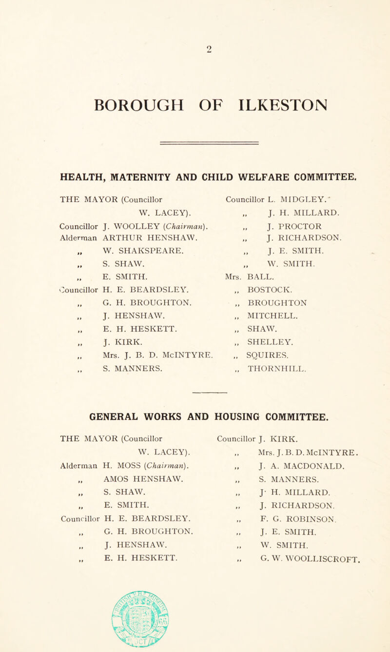 BOROUGH OF ILKESTON HEALTH, MATERNITY AND CHILD WELFARE COMMITTEE. THE MAYOR (Councillor W. LACEY). Councillor J. WOOLLEY {Chairman). Alderman ARTHUR HENSHAW. „ W. SHAKSPEARE. „ S. SHAW. „ E. SMITH. Councillor H. E. BEARDSLEY. „ G. H. BROUGHTON. „ J. HENSHAW. „ E. H. HESKETT. J. KIRK. „ Mrs. J. B. D. McINTYRE. S. MANNERS. Councillor L. MIDGLEY.* „ J. H. MILLARD. „ J. PROCTOR „ J. RICHARDSON. „ J. E. SMITH. „ W. SMITH. Mrs. BALL. ,, BOSTOCK. „ BROUGHTON „ MITCHELL. „ SHAW. „ SHELLEY. „ SQUIRES. „ THORNHILL. GENERAL WORKS AND HOUSING COMMITTEE. THE MAYOR (Councillor W. LACEY). Alderman H. MOSS {Chairman). „ AMOS HENSHAW. „ S. SHAW. „ E. SMITH. Councillor H. E. BEARDSLEY. „ G. H. BROUGHTON. „ J. HENSHAW. E. H. HESKETT. Councillor J. KIRK. „ Mrs. J.B.D. McINTYRE. „ J. A. MACDONALD. „ S. MANNERS. „ J- H. MILLARD. „ J. RICHARDSON. „ F. G. ROBINSON. „ J. E. SMITH. „ W. SMITH. ,, G. W. WOOLLISCROFT.