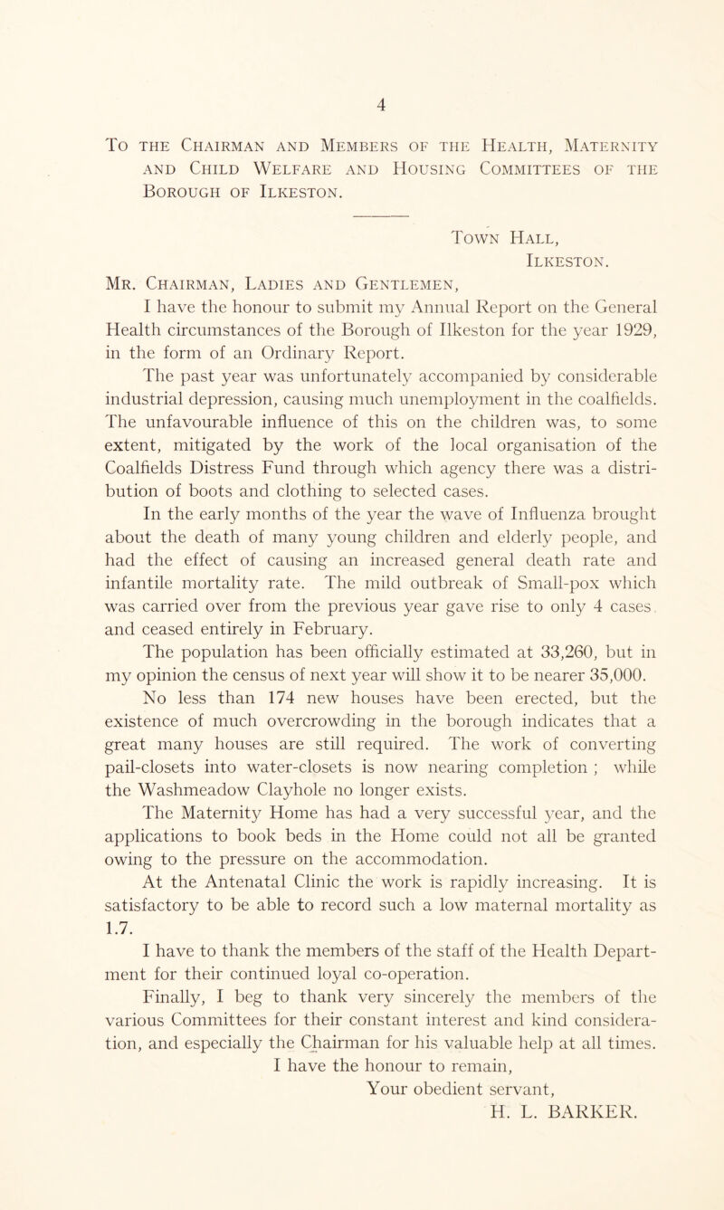 To the Chairman and Members of the Health, Maternity and Child Welfare and Housing Committees of the Borough of Ilkeston. Town Hall, Ilkeston. Mr. Chairman, Ladies and Gentlemen, I have the honour to submit my Annual Report on the General Health circumstances of the Borough of Ilkeston for the year 1929, in the form of an Ordinary Report. The past year was unfortunately accompanied by considerable industrial depression, causing much unemployment in the coalfields. The unfavourable influence of this on the children was, to some extent, mitigated by the work of the local organisation of the Coalfields Distress Fund through which agency there was a distri- bution of boots and clothing to selected cases. In the early months of the year the wave of Influenza brought about the death of many young children and elderly people, and had the effect of causing an increased general death rate and infantile mortality rate. The mild outbreak of Small-pox which was carried over from the previous year gave rise to only 4 cases, and ceased entirely in February. The population has been officially estimated at 33,260, but in my opinion the census of next year will show it to be nearer 35,000. No less than 174 new houses have been erected, but the existence of much overcrowding in the borough indicates that a great many houses are still required. The work of converting pail-closets into water-closets is now nearing completion ; while the Washmeadow Clayhole no longer exists. The Maternity Home has had a very successful year, and the applications to book beds in the Home could not all be granted owing to the pressure on the accommodation. At the Antenatal Clinic the work is rapidly increasing. It is satisfactory to be able to record such a low maternal mortality as 1.7. I have to thank the members of the staff of the Health Depart- ment for their continued loyal co-operation. Finally, I beg to thank very sincerely the members of the various Committees for their constant interest and kind considera- tion, and especially the Chairman for his valuable help at all times. I have the honour to remain, Your obedient servant, H. L. BARKER.