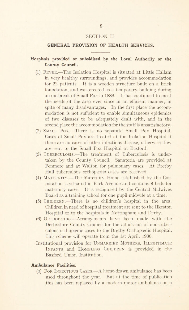 SECTION II. GENERAL PROVISION OF HEALTH SERVICES. Hospitals provided or subsidised by the Local Authority or the County Council. (1) Fever.—The Isolation Hospital is situated at Little Hallam in very healthy surroundings, and provides accommodation for 22 patients. It is a wooden structure built on a brick foundation, and was erected as a temporary building during an outbreak of Small Pox in 1888. It has continued to meet the needs of the area ever since in an efficient manner, in spite of many disadvantages. In the first place the accom- modation is not sufficient to enable simultaneous epidemics of two diseases to be adequately dealt with, and in the second place the accommodation for the staff is unsatisfactory. (2) Small Pox.—There is no separate Small Pox Hospital. Cases of Small Pox are treated at the Isolation Hospital if there are no cases of other infectious disease, otherwise they are sent to the Small Pox Hospital at Basford. (3) Tuberculosis.—The treatment of Tuberculosis is under- taken by the County Council. Sanatoria are provided at Pen more and at Walton for pulmonary cases. At Bretby Hall tuberculous orthopaedic cases are received. (4) Maternity.—The Maternity Home established by the Cor- poration is situated in Park Avenue and contains 9 beds for maternity cases. It is recognised by the Central Midwives Board as a training school for one pupil midwife at a time. (5) Children.—There is no children’s hospital in the area. Children in need of hospital treatment are sent to the Ilkeston Hospital or to the hospitals in Nottingham and Derby. (6) Orthopaedic.—Arrangements have been made with the Derbyshire County Council for the admission of non-tuber- culous orthopaedic cases to the Bretby Orthopaedic Hospital. This scheme will operate from the 1st April, 1930. Institutional provision for Unmarried Mothers, Illegitimate Infants and Homeless Children is provided in the Basford Union Institution. Ambulance Facilities. (a) For Infectious Cases.—A horse-drawn ambulance has been used throughout the year. But at the time of publication this has been replaced by a modern motor ambulance on a