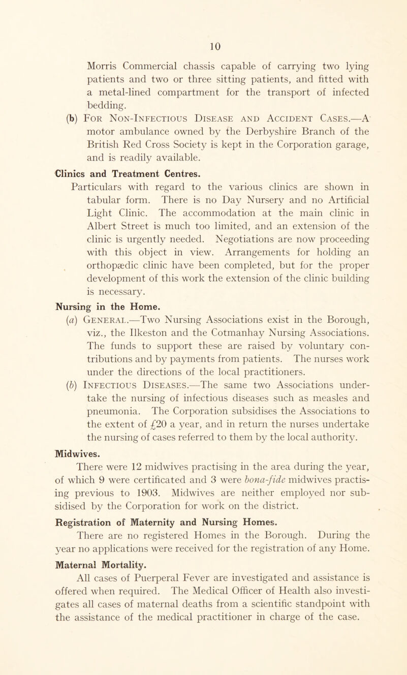 Morris Commercial chassis capable of carrying two lying patients and two or three sitting patients, and fitted with a metal-lined compartment for the transport of infected bedding. (b) For Non-Infectious Disease and Accident Cases.—A motor ambulance owned by the Derbyshire Branch of the British Red Cross Society is kept in the Corporation garage, and is readily available. Clinics and Treatment Centres. Particulars with regard to the various clinics are shown in tabular form. There is no Day Nursery and no Artificial Light Clinic. The accommodation at the main clinic in Albert Street is much too limited, and an extension of the clinic is urgently needed. Negotiations are now proceeding with this object in view. Arrangements for holding an orthopaedic clinic have been completed, but for the proper development of this work the extension of the clinic building is necessary. Nursing in the Home. (a) General.—Two Nursing Associations exist in the Borough, viz., the Ilkeston and the Cotmanhay Nursing Associations. The funds to support these are raised by voluntary con- tributions and by payments from patients. The nurses work under the directions of the local practitioners. (b) Infectious Diseases.—The same two Associations under- take the nursing of infectious diseases such as measles and pneumonia. The Corporation subsidises the Associations to the extent of £20 a year, and in return the nurses undertake the nursing of cases referred to them by the local authority. Midwives. There were 12 midwives practising in the area during the year, of which 9 were certificated and 3 were bona-fide midwives practis- ing previous to 1903. Midwives are neither employed nor sub- sidised by the Corporation for work on the district. Registration of Maternity and Nursing Homes. There are no registered Homes in the Borough. During the year no applications were received for the registration of any Home. Maternal Mortality. All cases of Puerperal Fever are investigated and assistance is offered when required. The Medical Officer of Health also investi- gates all cases of maternal deaths from a scientific standpoint with the assistance of the medical practitioner in charge of the case.