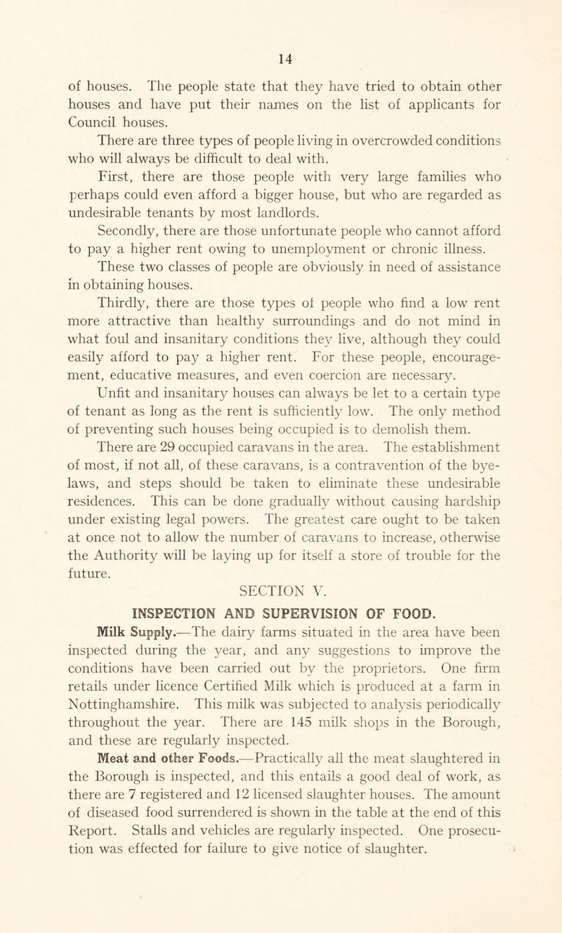 of houses. The people state that they have tried to obtain other houses and have put their names on the list of applicants for Council houses. There are three types of people living in overcrowded conditions who will always be difficult to deal with. First, there are those people with very large families who perhaps could even afford a bigger house, but who are regarded as undesirable tenants by most landlords. Secondly, there are those unfortunate people who cannot afford to pay a higher rent owing to unemployment or chronic illness. These two classes of people are obviously in need of assistance in obtaining houses. Thirdly, there are those types of people who find a low rent more attractive than healthy surroundings and do not mind in what foul and insanitary conditions they live, although they could easily afford to pay a higher rent. For these people, encourage- ment, educative measures, and even coercion are necessary. Unfit and insanitary houses can always be let to a certain type of tenant as long as the rent is sufficiently low. The only method of preventing such houses being occupied is to demolish them. There are 29 occupied caravans in the area. The establishment of most, if not all, of these caravans, is a contravention of the bye- laws, and steps should be taken to eliminate these undesirable residences. This can be done gradually without causing hardship under existing legal powers. The greatest care ought to be taken at once not to allow the number of caravans to increase, otherwise the Authority will be laying up for itself a store of trouble for the future. SECTION V. INSPECTION AND SUPERVISION OF FOOD. Milk Supply.—The dairy farms situated in the area have been inspected during the year, and any suggestions to improve the conditions have been carried out by the proprietors. One firm retails under licence Certified Milk which is produced at a farm in Nottinghamshire. This milk was subjected to analysis periodically throughout the year. There are 145 milk shops in the Borough, and these are regularly inspected. Meat and other Foods.—Practically all the meat slaughtered in the Borough is inspected, and this entails a good deal of work, as there are 7 registered and 12 licensed slaughter houses. The amount of diseased food surrendered is shown in the table at the end of this Report. Stalls and vehicles are regularly inspected. One prosecu- tion was effected for failure to give notice of slaughter.