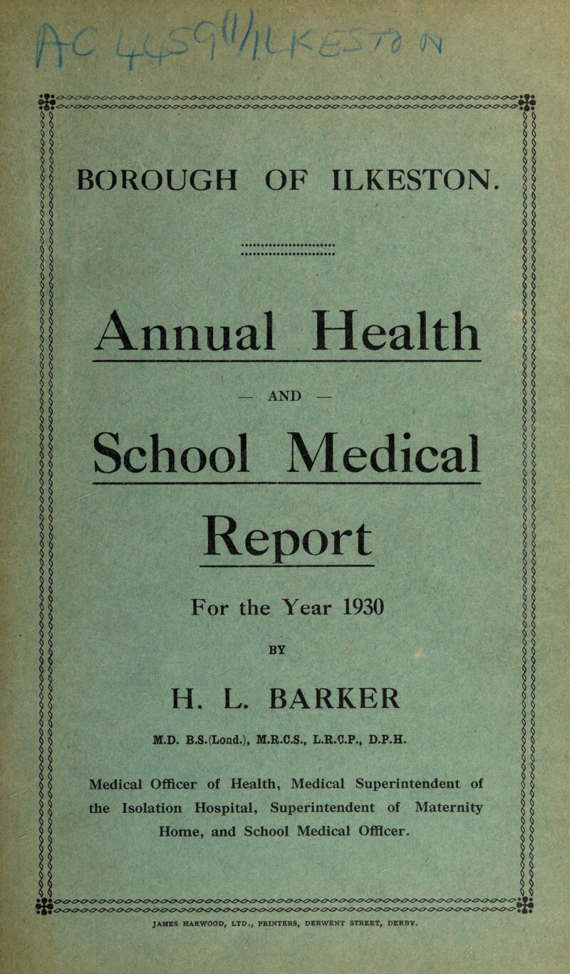 Annual Health — AND School Medical Report For the Year 1930 ms; H. L. BARKER M.D. B.S.(LoiuL), M.R.C.S., L.R.C.P., D.P.H. Medical Officer of Health, Medical Superintendent of the Isolation Hospital, Superintendent of Maternity Home, and School Medical Officer. JAMES HARWOOD, LTD., PRINTERS, DERWENT STREET, DERBY.
