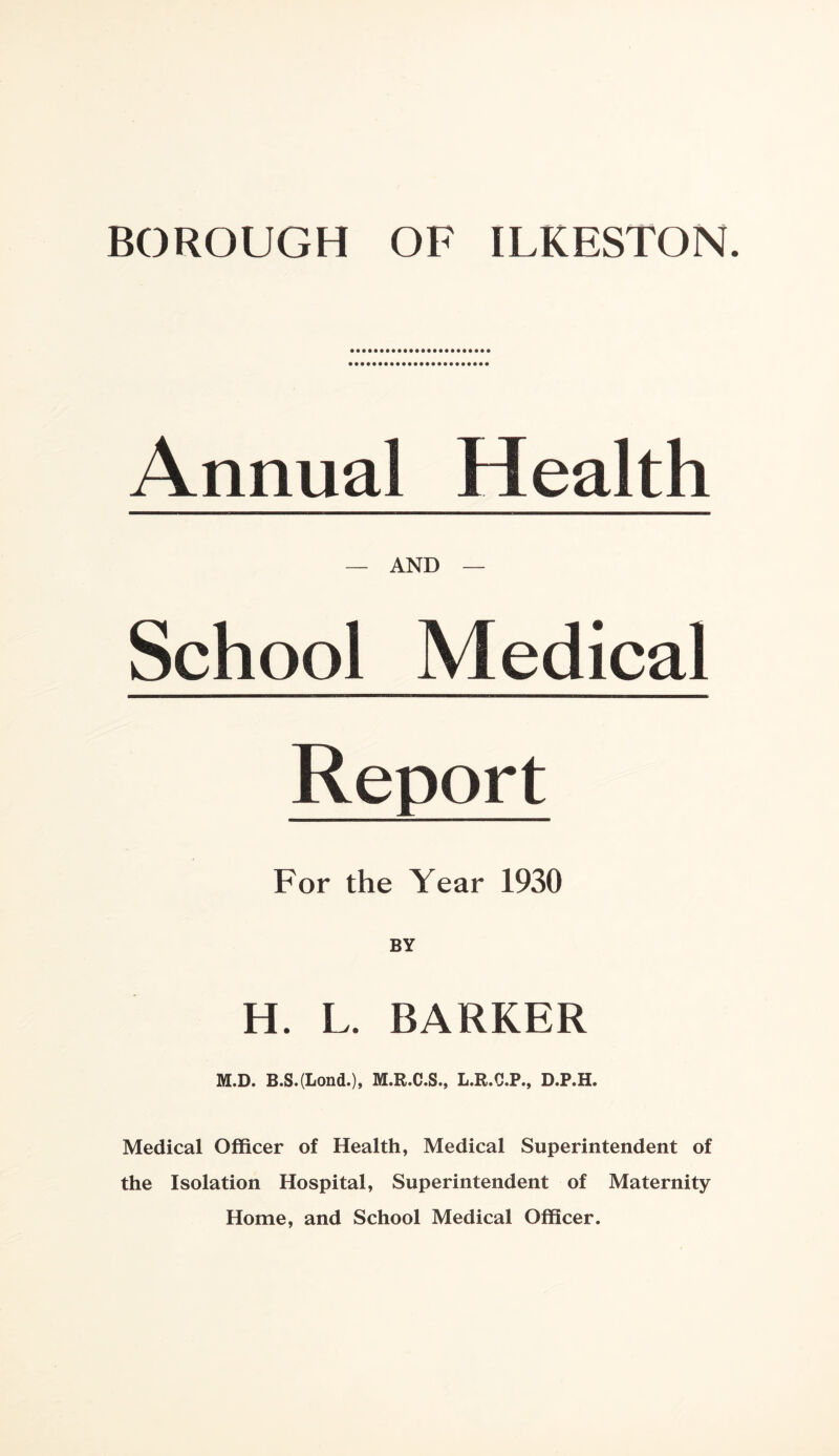 Annual Health — AND — School Medical Report For the Year 1930 H. L. BARKER M.D. B.S.(Lond.), M.R.C.S., L.R.C.P., D.P.H. Medical Officer of Health, Medical Superintendent of the Isolation Hospital, Superintendent of Maternity Home, and School Medical Officer.