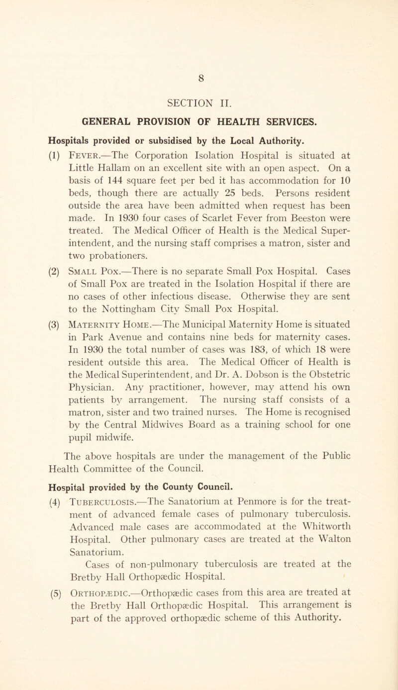 SECTION II. GENERAL PROVISION OF HEALTH SERVICES. Hospitals provided or subsidised by the Local Authority. (1) Fever.—The Corporation Isolation Hospital is situated at Little Hallam on an excellent site with an open aspect. On a basis of 144 square feet per bed it has accommodation for 10 beds, though there are actually 25 beds. Persons resident outside the area have been admitted when request has been made. In 1930 four cases of Scarlet Fever from Beeston were treated. The Medical Officer of Health is the Medical Super- intendent, and the nursing staff comprises a matron, sister and two probationers. (2) Small Pox.—There is no separate Small Pox Hospital. Cases of Small Pox are treated in the Isolation Hospital if there are no cases of other infectious disease. Otherwise they are sent to the Nottingham City Small Pox Hospital. (3) Maternity Home.—The Municipal Maternity Home is situated in Park Avenue and contains nine beds for maternity cases. In 1930 the total number of cases was 183, of which 18 were resident outside this area. The Medical Officer of Health is the Medical Superintendent, and Dr. A. Dobson is the Obstetric Physician. Any practitioner, however, may attend his own patients by arrangement. The nursing staff consists of a matron, sister and two trained nurses. The Home is recognised by the Central Midwives Board as a training school for one pupil midwife. The above hospitals are under the management of the Public Health Committee of the Council. Hospital provided by the County Council. 14! Tuberculosis.—The Sanatorium at Penmore is for the treat- v / ment of advanced female cases of pulmonary tuberculosis. Advanced male cases are accommodated at the Whitworth Hospital. Other pulmonary cases are treated at the Walton Sanatorium. Cases of non-pulmonary tuberculosis are treated at the Bretby Hall Orthopaedic Hospital. (5) Orthopaedic.-—Orthopaedic cases from this area are treated at the Bretby Hall Orthopaedic Hospital. This arrangement is part of the approved orthopaedic scheme of this Authority.