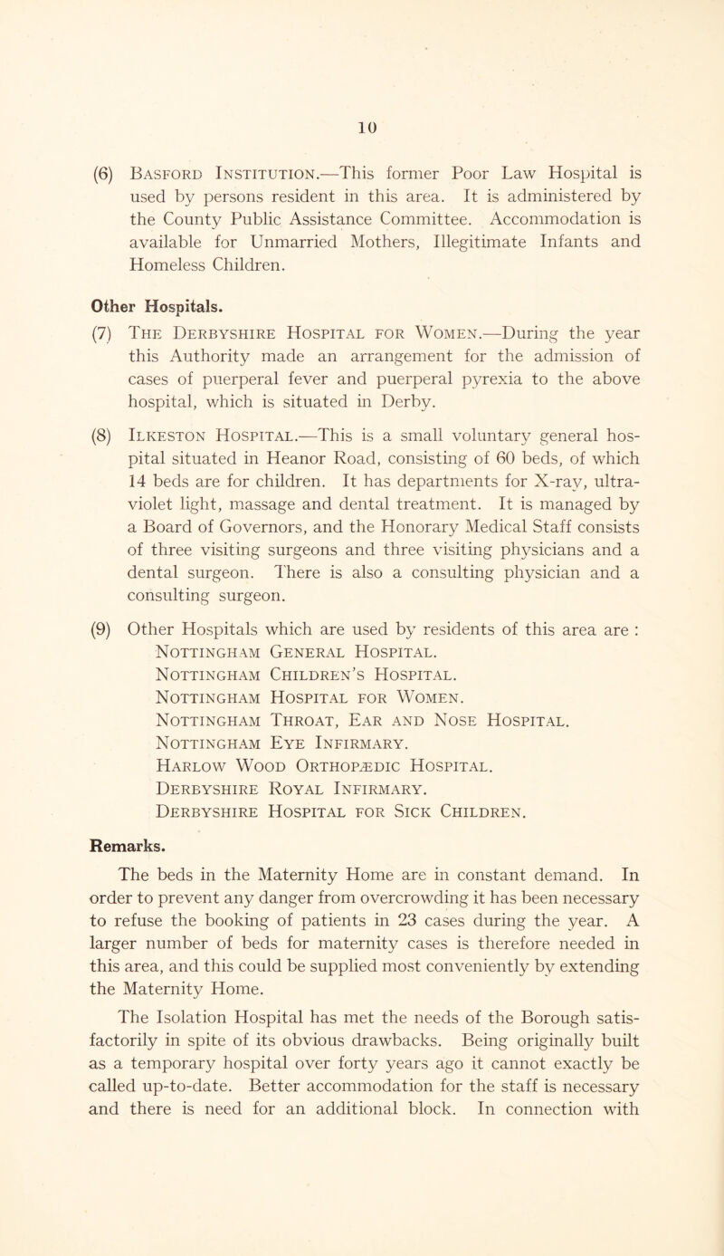 (6) Basford Institution.—This former Poor Law Hospital is used by persons resident in this area. It is administered by the County Public Assistance Committee. Accommodation is available for Unmarried Mothers, Illegitimate Infants and Homeless Children. Other Hospitals. (7) The Derbyshire Hospital for Women.—During the year this Authority made an arrangement for the admission of cases of puerperal fever and puerperal pyrexia to the above hospital, which is situated in Derby. (8) Ilkeston Hospital.—This is a small voluntary general hos- pital situated in Heanor Road, consisting of 60 beds, of which 14 beds are for children. It has departments for X-ray, ultra- violet light, massage and dental treatment. It is managed by a Board of Governors, and the Honorary Medical Staff consists of three visiting surgeons and three visiting physicians and a dental surgeon. There is also a consulting physician and a consulting surgeon. (9) Other Hospitals which are used by residents of this area are : Nottingham General Hospital. Nottingham Children's Hospital. Nottingham Hospital for Women. Nottingham Throat, Ear and Nose Hospital. Nottingham Eye Infirmary. Harlow Wood Orthopaedic Hospital. Derbyshire Royal Infirmary. Derbyshire Hospital for .Sick Children. Remarks. The beds in the Maternity Home are in constant demand. In order to prevent any danger from overcrowding it has been necessary to refuse the booking of patients in 23 cases during the year. A larger number of beds for maternity cases is therefore needed in this area, and this could be supplied most conveniently by extending the Maternity Home. The Isolation Hospital has met the needs of the Borough satis- factorily in spite of its obvious drawbacks. Being originally built as a temporary hospital over forty years ago it cannot exactly be called up-to-date. Better accommodation for the staff is necessary and there is need for an additional block. In connection with