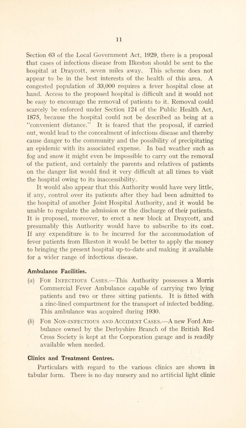 Section 63 of the Local Government Act, 1929, there is a proposal that cases of infectious disease from Ilkeston should be sent to the hospital at Draycott, seven miles away. This scheme does not appear to be in the best interests of the health of this area. A congested population of 33,000 requires a fever hospital close at hand. Access to the proposed hospital is difficult and it would not be easy to encourage the removal of patients to it. Removal could scarcelv be enforced under Section 124 of the Public Health Act, 1875, because the hospital could not be described as being at a “convenient distance.” It is feared that the proposal, if carried out, would lead to the concealment of infectious disease and thereby cause danger to the community and the possibility of precipitating an epidemic with its associated expense. In bad weather such as fog and snow it might even be impossible to carry out the removal of the patient, and certainly the parents and relatives of patients on the danger list would find it very difficult at all times to visit the hospital owing to its inaccessibility. It would also appear that this Authority would have very little, if any, control over its patients after they had been admitted to the hospital of another Joint Hospital Authority, and it would be unable to regulate the admission or the discharge of their patients. It is proposed, moreover, to erect a new block at Draycott, and presumably this Authority would have to subscribe to its cost. If any expenditure is to be incurred for the accommodation of fever patients from Ilkeston it would be better to apply the money to bringing the present hospital up-to-date and making it available for a wider range of infectious disease. Ambulance Facilities. (a) For Infectious Cases.—This Authority possesses a Morris Commercial Fever Ambulance capable of carrying two lying patients and two or three sitting patients. It is fitted with a zinc-lined compartment for the transport of infected bedding. This ambulance was acquired during 1930. (b) For Non-infectious and Accident Cases.—A new Ford Am- bulance owned by the Derbyshire Branch of the British Red Cross Society is kept at the Corporation garage and is readily available when needed. Clinics and Treatment Centres. Particulars with regard to the various clinics are shown in tabular form. There is no day nursery and no artificial light clinic