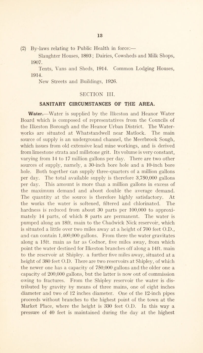 (2) By-laws relating to Public Health in force:— Slaughter Houses, 1893 ; Dairies, Cowsheds and Milk Shops, 1907. Tents, Vans and Sheds, 1914. Common Lodging Houses, 1914. New Streets and Buildings, 1926. SECTION III. SANITARY CIRCUMSTANCES OF THE AREA. Water.—Water is supplied by the Ilkeston and Heanor Water Board which is composed of representatives from the Councils of the Ilkeston Borough and the Heanor Urban District. The Water- works are situated at Whatstandwell near Matlock. The main source of supply is an underground channel, the Meerbrook Sough, which issues from old extensive lead mine workings, and is derived from limestone strata and millstone grit. Its volume is very constant, varying from 14 to 17 million gallons per day. There are two other sources of supply, namely, a 30-inch bore hole and a 10-inch bore hole. Both together can supply three-quarters of a million gallons per day. The total available supply is therefore 3,750,000 gallons per day. This amount is more than a million gallons in excess of the maximum demand and about double the average demand. The quantity at the source is therefore highly satisfactory. At the works the water is softened, filtered and chlorinated. The hardness is reduced from about 30 parts per 100,000 to approxi- mately 14 parts, of which 8 parts are permanent. The water is pumped along an 18ft. main to the Chadwick Nick reservoir, which is situated a little over two miles away at a height of 700 feet O.D., and can contain 1,400,000 gallons. From there the water gravitates along a 15ft. main as far as Codnor, five miles away, from which point the water destined for Ilkeston branches off along a 14ft. main to the reservoir at Shipley, a further five miles away, situated at a height of 380 feet O.D. There are two reservoirs at Shipley, of which the newer one has a capacity of 750,000 gallons and the older one a capacity of 200,000 gallons, but the latter is now out of commission owing to fractures. From the Shipley reservoir the water is dis- tributed by gravity by means of three mains, one of eight inches diameter and two of 12 inches diameter. One of the 12-inch pipes proceeds without branches to the highest point of the town at the Market Place, where the height is 330 feet O.D. In this way a pressure of 40 feet is maintained during the day at the highest