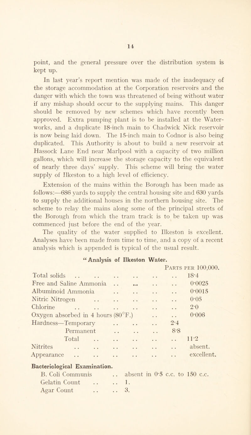 point, and the general pressure over the distribution system is kept up. In last year’s report mention was made of the inadequacy of the storage accommodation at the Corporation reservoirs and the danger with which the town was threatened of being without water if any mishap should occur to the supplying mains. This danger should be removed by new schemes which have recently been approved. Extra pumping plant is to be installed at the Water- works, and a duplicate 18-inch main to Chadwick Nick reservoir is now being laid down. The 15-inch main to Codnor is also being duplicated. This Authority is about to build a new reservoir at Hassock Lane End near Marlpool with a capacity of two million gallons, which will increase the storage capacity to the equivalent of nearly three days’ supply. This scheme will bring the water supply of Ilkeston to a high level of efficiency. Extension of the mains within the Borough has been made as follows:—686 yards to supply the central housing site and 630 yards to supply the additional houses in the northern housing site. The scheme to relay the mains along some of the principal streets of the Borough from which the tram track is to be taken up was commenced just before the end of the year. The quality of the water supplied to Ilkeston is excellent. Analyses have been made from time to time, and a copy of a recent analysis which is appended is typical of the usual result. “ Analysis of Ilkeston Water. Parts per 100,000 Total solids 18*4 Free and Saline Ammonia • • • • 0T025 Albuminoid Ammonia • • • • 0*0015 Nitric Nitrogen « • • • 0-05 Chlorine • • • ♦ 2-0 Oxygen absorbed in 4 hours (80°F.) • ♦ • • 0-006 Hardness—Temporary 2*4 Permanent 8-8 Total . . .. . . • • • « 11-2 Nitrites • • • • absent. Appearance • » • • excellent. Bacteriological Examination. B. Coli Communis . . absent in 0'5 c.c. to 150 c.c. Gelatin Count . . . . 1. Agar Count . . . . 3.