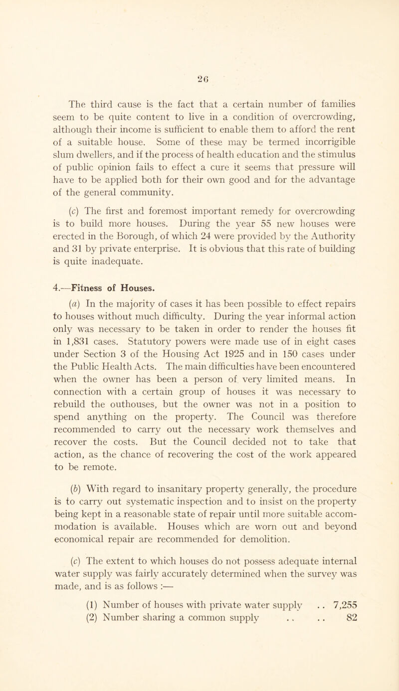 The third cause is the fact that a certain number of families seem to be quite content to live in a condition of overcrowding, although their income is sufficient to enable them to afford the rent of a suitable house. Some of these may be termed incorrigible slum dwellers, and if the process of health education and the stimulus of public opinion fails to effect a cure it seems that pressure will have to be applied both for their own good and for the advantage of the general community. (c) The first and foremost important remedy for overcrowding is to build more houses. During the year 55 new houses were erected in the Borough, of which 24 were provided by the Authority and 31 by private enterprise. It is obvious that this rate of building is quite inadequate. 4.—Fitness of Houses. (a) In the majority of cases it has been possible to effect repairs to houses without much difficulty. During the year informal action only was necessary to be taken in order to render the houses fit in 1,831 cases. Statutory powers were made use of in eight cases under Section 3 of the Housing Act 1925 and in 150 cases under the Public Health Acts. The main difficulties have been encountered when the owner has been a person of very limited means. In connection with a certain group of houses it was necessary to rebuild the outhouses, but the owner was not in a position to spend anything on the property. The Council was therefore recommended to carry out the necessary work themselves and recover the costs. But the Council decided not to take that action, as the chance of recovering the cost of the work appeared to be remote. (b) With regard to insanitary property generally, the procedure is to carry out systematic inspection and to insist on the property being kept in a reasonable state of repair until more suitable accom- modation is available. Houses which are worn out and beyond economical repair are recommended for demolition. (c) The extent to which houses do not possess adequate internal water supply was fairly accurately determined when the survey was made, and is as follows :— (1) Number of houses with private water supply . . 7,255 (2) Number sharing a common supply . . . . 82