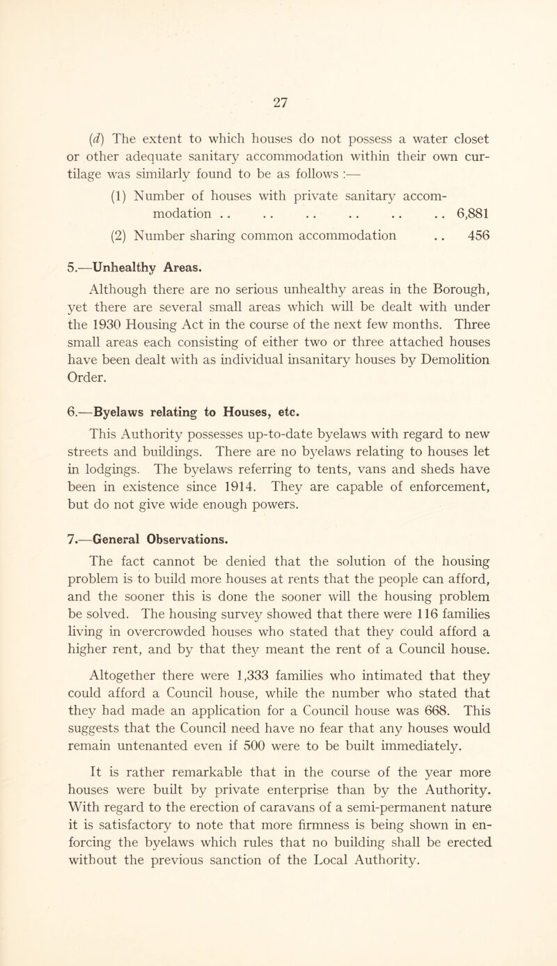 (d) The extent to which houses do not possess a water closet or other adequate sanitary accommodation within their own cur- tilage was similarly found to be as follows :— (1) Number of houses with private sanitary accom- modation . . .. . . . . .. .. 6,881 (2) Number sharing common accommodation .. 456 5. —Unhealthy Areas. Although there are no serious unhealthy areas in the Borough, yet there are several small areas which will be dealt with under the 1930 Housing Act in the course of the next few months. Three small areas each consisting of either two or three attached houses have been dealt with as individual insanitary houses by Demolition Order. 6. —Byelaws relating to Houses, etc. This Authority possesses up-to-date byelaws with regard to new streets and buildings. There are no byelaws relating to houses let in lodgings. The byelaws referring to tents, vans and sheds have been in existence since 1914. They are capable of enforcement, but do not give wide enough powers. 7. —General Observations. The fact cannot be denied that the solution of the housing problem is to build more houses at rents that the people can afford, and the sooner this is done the sooner will the housing problem be solved. The housing survey showed that there were 116 families living in overcrowded houses who stated that they could afford a higher rent, and by that they meant the rent of a Council house. Altogether there were 1,333 families who intimated that they could afford a Council house, while the number who stated that they had made an application for a Council house was 668. This suggests that the Council need have no fear that any houses would remain untenanted even if 500 were to be built immediately. It is rather remarkable that in the course of the year more houses were built by private enterprise than by the Authority. With regard to the erection of caravans of a semi-permanent nature it is satisfactory to note that more firmness is being shown in en- forcing the byelaws which rules that no building shall be erected without the previous sanction of the Local Authority.