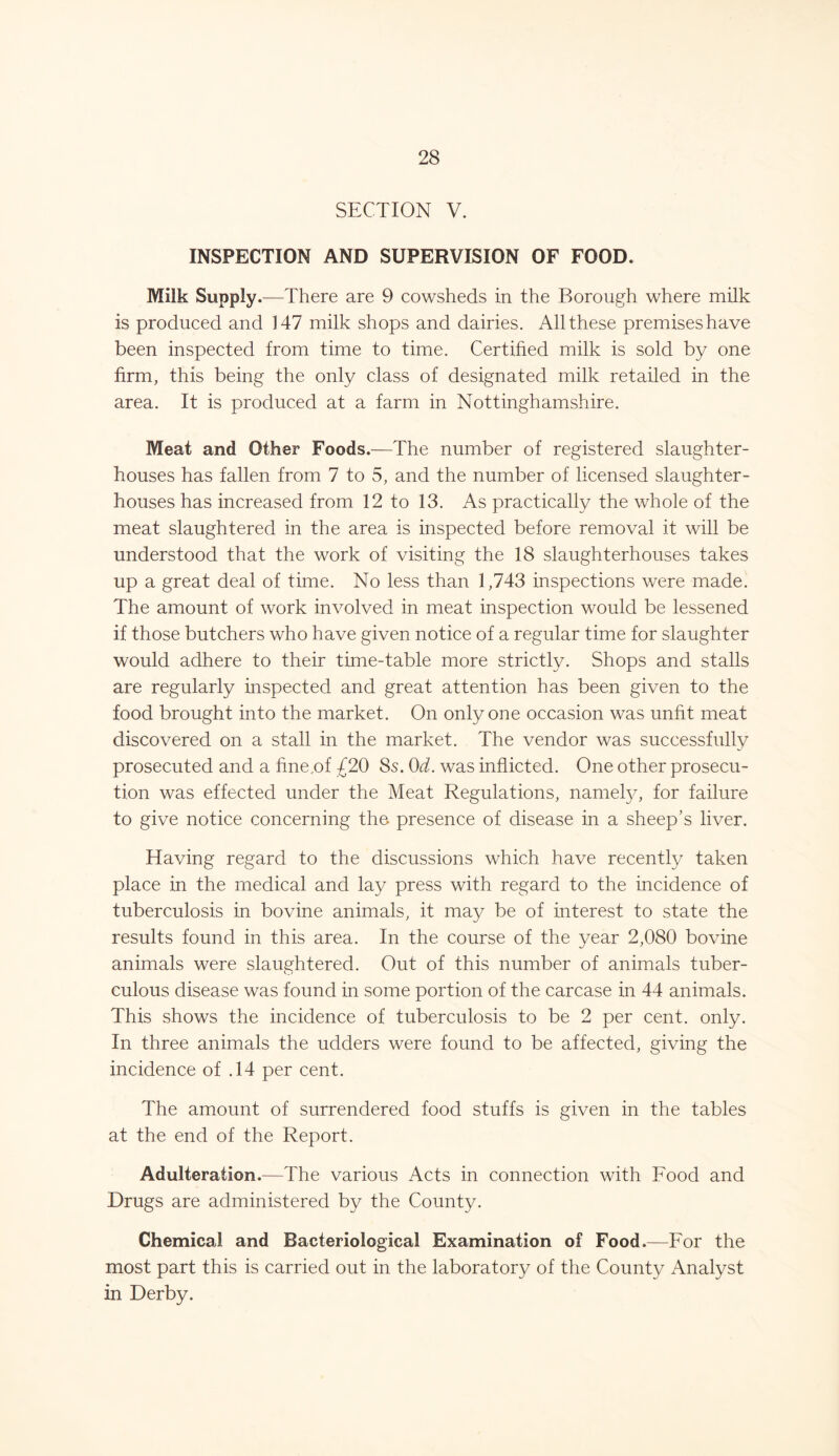 SECTION V. INSPECTION AND SUPERVISION OF FOOD. Milk Supply.—There are 9 cowsheds in the Borough where milk is produced and 147 milk shops and dairies. All these premises have been inspected from time to time. Certified milk is sold by one firm, this being the only class of designated milk retailed in the area. It is produced at a farm in Nottinghamshire. Meat and Other Foods.—The number of registered slaughter- houses has fallen from 7 to 5, and the number of licensed slaughter- houses has increased from 12 to 13. As practically the whole of the meat slaughtered in the area is inspected before removal it will be understood that the work of visiting the 18 slaughterhouses takes up a great deal of time. No less than 1,743 inspections were made. The amount of work involved in meat inspection would be lessened if those butchers who have given notice of a regular time for slaughter would adhere to their time-table more strictly. Shops and stalls are regularly inspected and great attention has been given to the food brought into the market. On only one occasion was unfit meat discovered on a stall in the market. The vendor was successfully prosecuted and a fme,of £20 8s. 0d. was inflicted. One other prosecu- tion was effected under the Meat Regulations, namely, for failure to give notice concerning the presence of disease in a sheep’s liver. Having regard to the discussions which have recently taken place in the medical and lay press with regard to the incidence of tuberculosis in bovine animals, it may be of interest to state the results found in this area. In the course of the year 2,080 bovine animals were slaughtered. Out of this number of animals tuber- culous disease was found in some portion of the carcase in 44 animals. This shows the incidence of tuberculosis to be 2 per cent. only. In three animals the udders were found to be affected, giving the incidence of .14 per cent. The amount of surrendered food stuffs is given in the tables at the end of the Report. Adulteration.—The various Acts in connection with Food and Drugs are administered by the County. Chemical and Bacteriological Examination of Food.—For the most part this is carried out in the laboratory of the County Analyst in Derby.