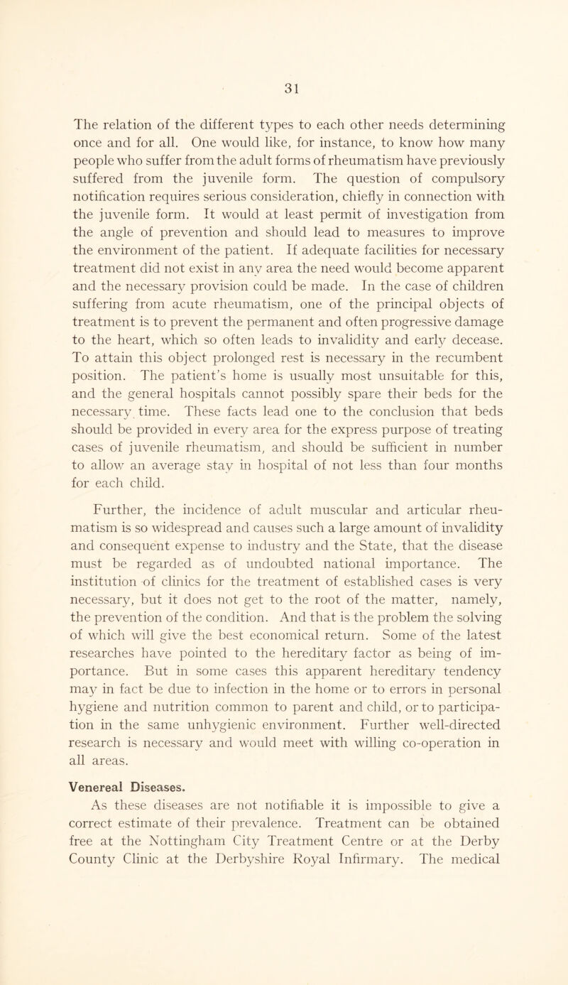 The relation of the different types to each other needs determining once and for all. One would like, for instance, to know how many people who suffer from the adult forms of rheumatism have previously suffered from the juvenile form. The question of compulsory notification requires serious consideration, chiefly in connection with the juvenile form. It would at least permit of investigation from the angle of prevention and should lead to measures to improve the environment of the patient. If adequate facilities for necessary treatment did not exist in any area the need would become apparent and the necessary provision could be made. In the case of children suffering from acute rheumatism, one of the principal objects of treatment is to prevent the permanent and often progressive damage to the heart, which so often leads to invalidity and early decease. To attain this object prolonged rest is necessary in the recumbent position. The patient’s home is usually most unsuitable for this, and the general hospitals cannot possibly spare their beds for the necessary time. These facts lead one to the conclusion that beds should be provided in every area for the express purpose of treating cases of juvenile rheumatism, and should be sufficient in number to allow an average stay in hospital of not less than four months for each child. Further, the incidence of adult muscular and articular rheu- matism is so widespread and causes such a large amount of invalidity and consequent expense to industry and the State, that the disease must be regarded as of undoubted national importance. The institution of clinics for the treatment of established cases is very necessary, but it does not get to the root of the matter, namely, the prevention of the condition. And that is the problem the solving of which will give the best economical return. Some of the latest researches have pointed to the hereditary factor as being of im- portance. But in some cases this apparent hereditary tendency may in fact be due to infection in the home or to errors in personal hygiene and nutrition common to parent and child, or to participa- tion in the same unhygienic environment. Further well-directed research is necessary and would meet with willing co-operation in all areas. Venereal Diseases. As these diseases are not notifiable it is impossible to give a correct estimate of their prevalence. Treatment can be obtained free at the Nottingham City Treatment Centre or at the Derby County Clinic at the Derbyshire Royal Infirmary. The medical