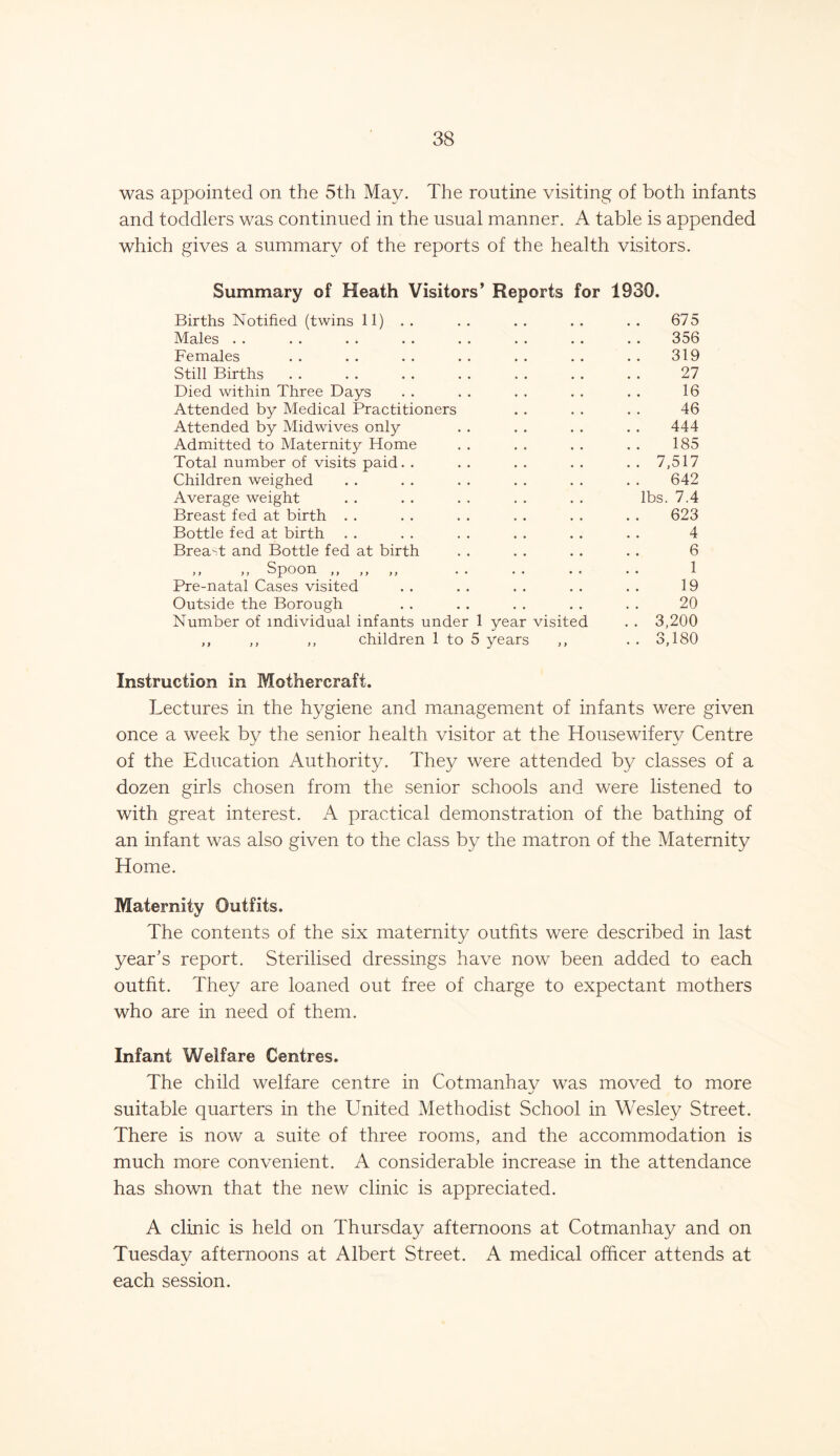 was appointed on the 5th May. The routine visiting of both infants and toddlers was continued in the usual manner. A table is appended which gives a summary of the reports of the health visitors. Summary of Heath Visitors’ Reports for 1930. Births Notified (twins 11) . . 675 Males . . 356 Females 319 Still Births 27 Died within Three Days 16 Attended by Medical Practitioners 46 Attended by Midwives only 444 Admitted to Maternity Home 185 Total number of visits paid .. 7,517 Children weighed 642 Average weight lbs. 7.4 Breast fed at birth 623 Bottle fed at birth 4 Brea-t and Bottle fed at birth 6 »> >> Spoon ,, >y • • 1 Pre-natal Cases visited 19 Outside the Borough 20 Number of individual infants under 1 year visited . . 3,200 ,, ,, ,, children 1 to 5 years ,, .. 3,180 Instruction in Mothercraft. Lectures in the hygiene and management of infants were given once a week by the senior health visitor at the Housewifery Centre of the Education Authority. They were attended by classes of a dozen girls chosen from the senior schools and were listened to with great interest. A practical demonstration of the bathing of an infant was also given to the class by the matron of the Maternity Home. Maternity Outfits. The contents of the six maternity outfits were described in last year’s report. Sterilised dressings have now been added to each outfit. They are loaned out free of charge to expectant mothers who are in need of them. Infant Welfare Centres. The child welfare centre in Cotmanhav was moved to more suitable quarters in the United Methodist School in Wesley Street. There is now a suite of three rooms, and the accommodation is much more convenient. A considerable increase in the attendance has shown that the new clinic is appreciated. A clinic is held on Thursday afternoons at Cotmanhay and on Tuesday afternoons at Albert Street. A medical officer attends at each session.