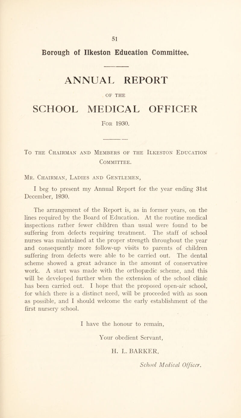 Borough of Ilkeston Education Committee. ANNUAL REPORT OF THE SCHOOL MEDICAL OFFICER For 1930. To the Chairman and Members of the Ilkeston Education Committee. Mr. Chairman, Ladies and Gentlemen, I beg to present my Annual Report for the year ending 31st December, 1930. The arrangement of the Report is, as in former years, on the lines required by the Board of Education. At the routine medical inspections rather fewer children than usual were found to be suffering from defects requiring treatment. The staff of school nurses was maintained at the proper strength throughout the year and consequently more follow-up visits to parents of children suffering from defects were able to be carried out. The dental scheme showed a great advance in the amount of conservative work. A start was made with the orthopaedic scheme, and this will be developed further when the extension of the school clinic has been carried out. I hope that the proposed open-air school, for which there is a distinct need, will be proceeded with as soon as possible, and I should welcome the early establishment of the first nursery school. I have the honour to remain, Your obedient Servant, H. L. BARKER, School Medical Officer.