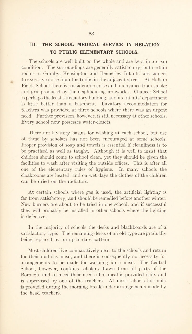 TO PUBLIC ELEMENTARY SCHOOLS. The schools are well built on the whole and are kept in a clean condition. The surroundings are generally satisfactory, but certain rooms at Granby, Kensington and Bennerley Infants’ are subject to excessive noise from the traffic in the adjacent street. At Hallam Fields School there is considerable noise and annoyance from smoke and grit produced by the neighbouring ironworks. Chaucer School is perhaps the least satisfactory building, and its Infants’ department is little better than a basement. Lavatory accommodation for teachers was provided at three schools where there was an urgent need. Further provision, howrever, is still necessary at other schools. Every school now possesses water-closets. There are lavatory basins for washing at each school, but use of these by scholars has not been encouraged at some schools. Proper provision of soap and towels is essential if cleanliness is to be practised as well as taught. Although it is well to insist that children should come to school clean, yet they should be given the facilities to wash after visiting the outside offices. This is after all one of the elementary rules of hygiene. In many schools the cloakrooms are heated, and on wet davs the clothes of the children can be dried on the radiators. At certain schools where gas is used, the artificial lighting is far from satisfactory, and should be remedied before another winter. New burners are about to be tried in one school, and if successful they will probably be installed in other schools where the lighting is defective. In the majority of schools the desks and blackboards are of a satisfactory type. The remaining desks of an old type are gradually being replaced by an up-to-date pattern. Most children live comparatively near to the schools and return for their mid-day meal, and there is consequently no necessity for arrangements to be made for warming up a meal. The Central School, however, contains scholars drawn from all parts of the Borough, and to meet their need a hot meal is provided daily and is supervised by one of the teachers. At most schools hot milk is provided during the morning break under arrangements made by the head teachers.