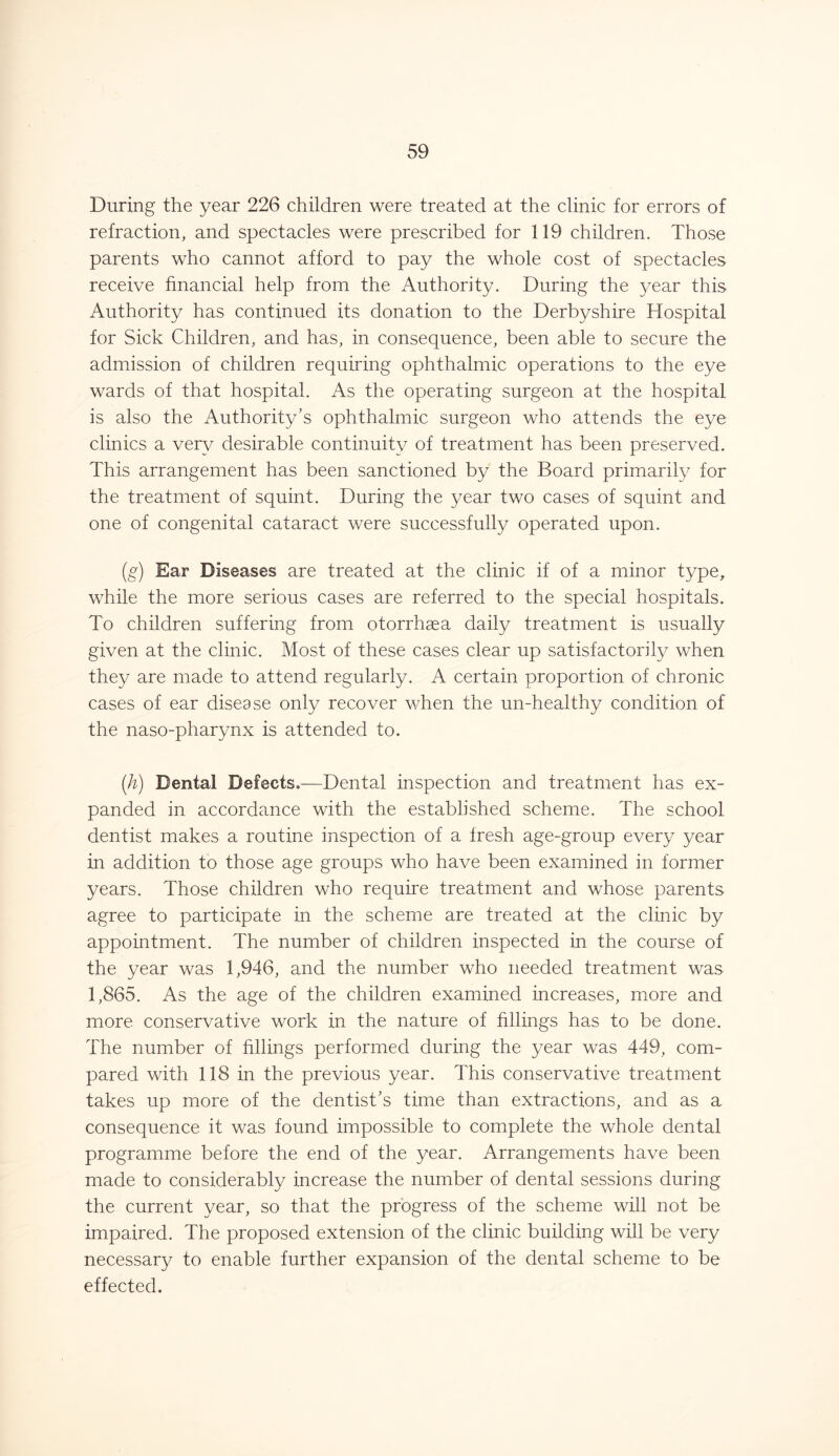 During the year 226 children were treated at the clinic for errors of refraction, and spectacles were prescribed for 119 children. Those parents who cannot afford to pay the whole cost of spectacles receive financial help from the Authority. During the year this Authority has continued its donation to the Derbyshire Hospital for Sick Children, and has, in consequence, been able to secure the admission of children requiring ophthalmic operations to the eye wards of that hospital. As the operating surgeon at the hospital is also the Authority’s ophthalmic surgeon who attends the eye clinics a very desirable continuity of treatment has been preserved. This arrangement has been sanctioned by the Board primarily for the treatment of squint. During the year two cases of squint and one of congenital cataract were successfully operated upon. (g) Ear Diseases are treated at the clinic if of a minor type, while the more serious cases are referred to the special hospitals. To children suffering from otorrhaea daily treatment is usually given at the clinic. Most of these cases clear up satisfactorily when they are made to attend regularly. A certain proportion of chronic cases of ear disease only recover when the un-healthy condition of the naso-pharynx is attended to. (h) Dental Defects,—Dental inspection and treatment has ex- panded in accordance with the established scheme. The school dentist makes a routine inspection of a fresh age-group every year in addition to those age groups who have been examined in former years. Those children who require treatment and whose parents agree to participate in the scheme are treated at the clinic by appointment. The number of children inspected in the course of the year was 1,946, and the number who needed treatment was 1,865. As the age of the children examined increases, more and more conservative work in the nature of fillings has to be done. The number of fillings performed during the year was 449, com- pared with 118 in the previous year. This conservative treatment takes up more of the dentist’s time than extractions, and as a consequence it was found impossible to complete the whole dental programme before the end of the year. Arrangements have been made to considerably increase the number of dental sessions during the current year, so that the progress of the scheme will not be impaired. The proposed extension of the clinic building will be very necessary to enable further expansion of the dental scheme to be effected.