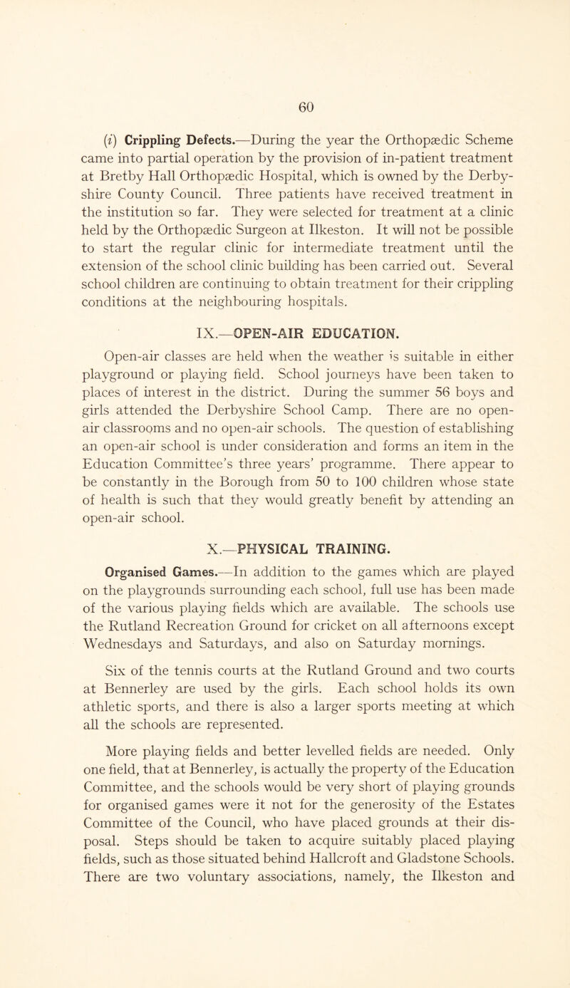 (i) Crippling Defects.—During the year the Orthopaedic Scheme came into partial operation by the provision of in-patient treatment at Bretby Hall Orthopaedic Hospital, which is owned by the Derby- shire County Council. Three patients have received treatment in the institution so far. They were selected for treatment at a clinic held by the Orthopaedic Surgeon at Ilkeston. It will not be possible to start the regular clinic for intermediate treatment until the extension of the school clinic building has been carried out. Several school children are continuing to obtain treatment for their crippling conditions at the neighbouring hospitals. IX.—OPEN-AIR EDUCATION. Open-air classes are held when the weather is suitable in either playground or playing held. School journeys have been taken to places of interest in the district. During the summer 56 boys and girls attended the Derbyshire School Camp. There are no open- air classrooms and no open-air schools. The question of establishing an open-air school is under consideration and forms an item in the Education Committee's three years' programme. There appear to be constantly in the Borough from 50 to 100 children whose state of health is such that they would greatly benefit by attending an open-air school. X.—PHYSICAL TRAINING. Organised Games.—In addition to the games which are played on the playgrounds surrounding each school, full use has been made of the various playing fields which are available. The schools use the Rutland Recreation Ground for cricket on all afternoons except Wednesdays and Saturdays, and also on Saturday mornings. Six of the tennis courts at the Rutland Ground and two courts at Bennerley are used by the girls. Each school holds its own athletic sports, and there is also a larger sports meeting at which all the schools are represented. More playing fields and better levelled fields are needed. Only one held, that at Bennerley, is actually the property of the Education Committee, and the schools would be very short of playing grounds for organised games were it not for the generosity of the Estates Committee of the Council, who have placed grounds at their dis- posal. Steps should be taken to acquire suitably placed playing fields, such as those situated behind Hallcroft and Gladstone Schools. There are two voluntary associations, namely, the Ilkeston and