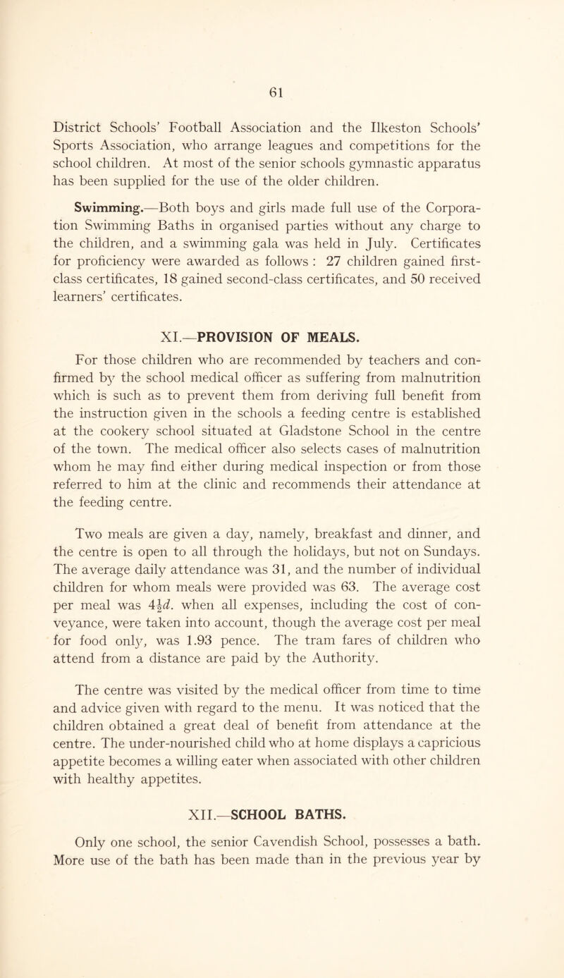 District Schools’ Football Association and the Ilkeston Schools’ Sports Association, who arrange leagues and competitions for the school children. At most of the senior schools gymnastic apparatus has been supplied for the use of the older children. Swimming.—Both boys and girls made full use of the Corpora- tion Swimming Baths in organised parties without any charge to the children, and a swimming gala was held in July. Certificates for proficiency were awarded as follows : 27 children gained first- class certificates, 18 gained second-class certificates, and 50 received learners’ certificates. XI —PROVISION OF MEALS. For those children who are recommended by teachers and con- firmed by the school medical officer as suffering from malnutrition which is such as to prevent them from deriving full benefit from the instruction given in the schools a feeding centre is established at the cookery school situated at Gladstone School in the centre of the town. The medical officer also selects cases of malnutrition whom he may find either during medical inspection or from those referred to him at the clinic and recommends their attendance at the feeding centre. Two meals are given a day, namely, breakfast and dinner, and the centre is open to all through the holidays, but not on Sundays. The average daily attendance was 31, and the number of individual children for whom meals were provided was 63. The average cost per meal was 4\d. when all expenses, including the cost of con- veyance, were taken into account, though the average cost per meal for food onhy was 1.93 pence. The tram fares of children who attend from a distance are paid by the Authority. The centre was visited by the medical officer from time to time and advice given with regard to the menu. It was noticed that the children obtained a great deal of benefit from attendance at the centre. The under-nourished child who at home displays a capricious appetite becomes a willing eater when associated with other children with healthy appetites. XII— SCHOOL BATHS. Only one school, the senior Cavendish School, possesses a bath. More use of the bath has been made than in the previous year by