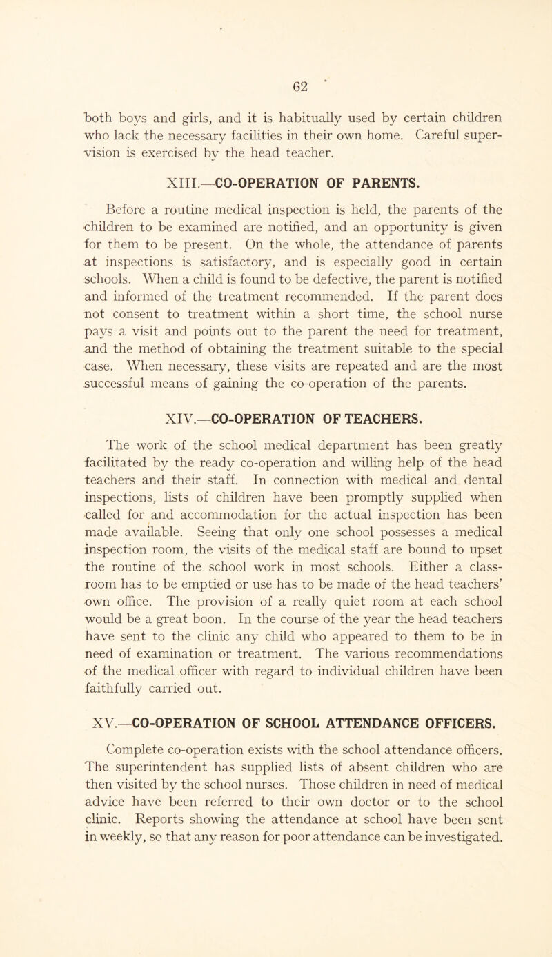 both boys and girls, and it is habitually used by certain children who lack the necessary facilities in their own home. Careful super- vision is exercised by the head teacher. XIII.—CO-OPERATION OF PARENTS. Before a routine medical inspection is held, the parents of the children to be examined are notified, and an opportunity is given for them to be present. On the whole, the attendance of parents at inspections is satisfactory, and is especially good in certain schools. When a child is found to be defective, the parent is notified and informed of the treatment recommended. If the parent does not consent to treatment within a short time, the school nurse pays a visit and points out to the parent the need for treatment, and the method of obtaining the treatment suitable to the special case. When necessary, these visits are repeated and are the most successful means of gaining the co-operation of the parents. XIV —CO-OPERATION OF TEACHERS. The work of the school medical department has been greatly facilitated by the ready co-operation and willing help of the head teachers and their staff. In connection with medical and dental inspections, lists of children have been promptly supplied when called for and accommodation for the actual inspection has been made available. Seeing that only one school possesses a medical inspection room, the visits of the medical staff are bound to upset the routine of the school work in most schools. Either a class- room has to be emptied or use has to be made of the head teachers’ own office. The provision of a really quiet room at each school would be a great boon. In the course of the year the head teachers have sent to the clinic any child who appeared to them to be in need of examination or treatment. The various recommendations of the medical officer with regard to individual children have been faithfully carried out. XV.—CO-OPERATION OF SCHOOL ATTENDANCE OFFICERS. Complete co-operation exists with the school attendance officers. The superintendent has supplied lists of absent children who are then visited by the school nurses. Those children in need of medical advice have been referred to their own doctor or to the school clinic. Reports showing the attendance at school have been sent in weekly, sc that any reason for poor attendance can be investigated.