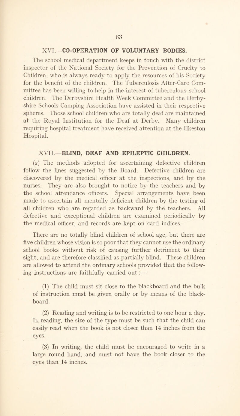 XVI — CO-OPERATION OF VOLUNTARY BODIES. The school medical department keeps in touch with the district inspector of the National Society for the Prevention of Cruelty to Children, who is always ready to apply the resources of his Society for the benefit of the children. The Tuberculosis After-Care Com- mittee has been willing to help in the interest of tuberculous school children. The Derbyshire Health Week Committee and the Derby- shire Schools Camping Association have assisted in their respective spheres. Those school children who are totally deaf are maintained at the Royal Institution for the Deaf at Derby. Many children requiring hospital treatment have received attention at the Ilkeston Hospital. XVII.—BLIND, DEAF AND EPILEPTIC CHILDREN. (a) The methods adopted for ascertaining defective children follow the lines suggested by the Board. Defective children are discovered by the medical officer at the inspections, and by the nurses. They are also brought to notice by the teachers and by the school attendance officers. Special arrangements have been made to ascertain all mentally deficient children by the testing of all children who are regarded as backward by the teachers. All defective and exceptional children are examined periodically by the medical officer, and records are kept on card indices. There are no totally blind children of school age, but there are five children whose vision is so poor that they cannot use the ordinary school books without risk of causing further detriment to their sight, and are therefore classified as partially blind. These children are allowed to attend the ordinary schools provided that the follow- ing instructions are faithfully carried out :— (1) The child must sit close to the blackboard and the bulk of instruction must be given orally or by means of the black- board. (2) Reading and writing is to be restricted to one hour a day. In reading, the size of the type must be such that the child can easily read when the book is not closer than 14 inches from the eyes. (3) In writing, the child must be encouraged to write in a large round hand, and must not have the book closer to the eyes than 14 inches.