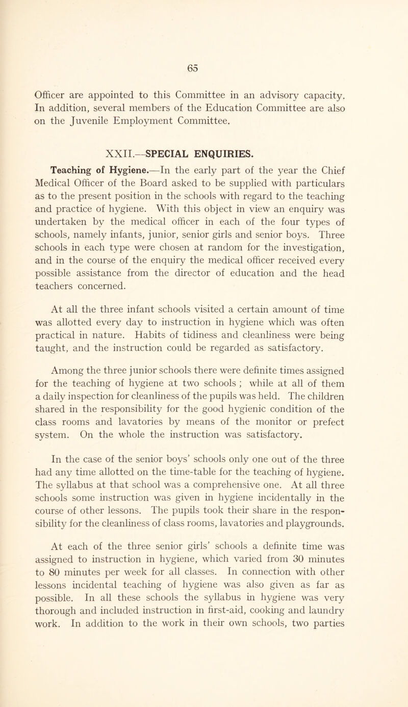 Officer are appointed to this Committee in an advisory capacity. In addition, several members of the Education Committee are also on the Juvenile Employment Committee. XXII —SPECIAL ENQUIRIES. Teaching of Hygiene.—In the early part of the year the Chief Medical Officer of the Board asked to be supplied with particulars as to the present position in the schools with regard to the teaching and practice of hygiene. With this object in view an enquiry was undertaken by the medical officer in each of the four types of schools, namely infants, junior, senior girls and senior boys. Three schools in each type were chosen at random for the investigation, and in the course of the enquiry the medical officer received every possible assistance from the director of education and the head teachers concerned. At all the three infant schools visited a certain amount of time was allotted every day to instruction in hygiene which was often practical in nature. Habits of tidiness and cleanliness were being taught, and the instruction could be regarded as satisfactory. Among the three junior schools there were definite times assigned for the teaching of hygiene at two schools ; while at all of them a daily inspection for cleanhness of the pupils was held. The children shared in the responsibility for the good hygienic condition of the class rooms and lavatories by means of the monitor or prefect system. On the whole the instruction was satisfactory. In the case of the senior boys’ schools only one out of the three had any time allotted on the time-table for the teaching of hygiene. The syllabus at that school was a comprehensive one. At all three schools some instruction was given in hygiene incidentally in the course of other lessons. The pupils took their share in the respon- sibility for the cleanliness of class rooms, lavatories and playgrounds. At each of the three senior girls’ schools a definite time was assigned to instruction in hygiene, which varied from 30 minutes to 80 minutes per week for all classes. In connection with other lessons incidental teaching of hygiene was also given as far as possible. In all these schools the syllabus in hygiene was very thorough and included instruction in hrst-aid, cooking and laundry work. In addition to the work in their own schools, two parties