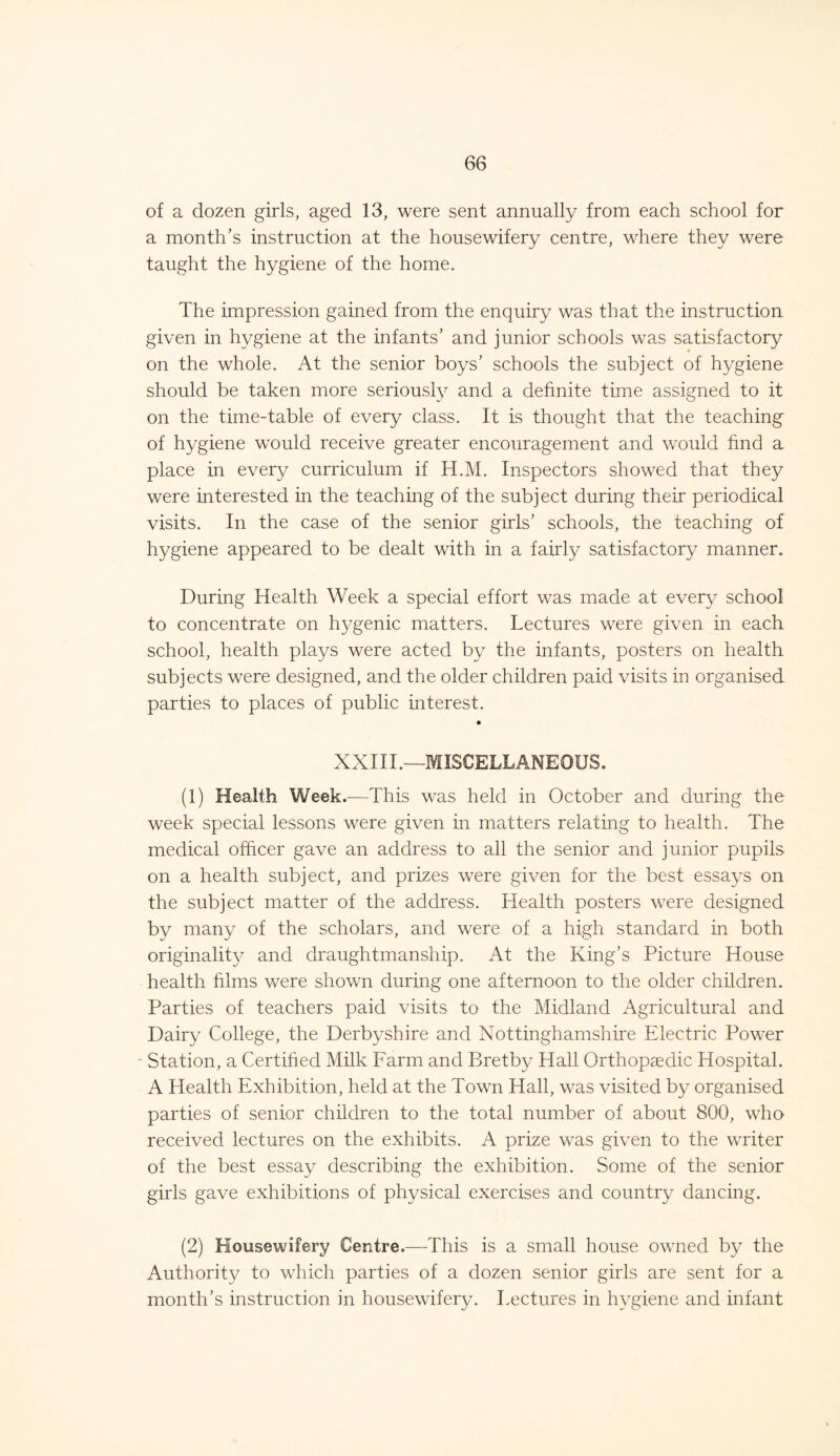 of a dozen girls, aged 13, were sent annually from each school for a month’s instruction at the housewifery centre, where they were taught the hygiene of the home. The impression gained from the enquiry was that the instruction given in hygiene at the infants’ and junior schools was satisfactory on the whole. At the senior boys’ schools the subject of hygiene should be taken more seriously and a definite time assigned to it on the time-table of every class. It is thought that the teaching of hygiene would receive greater encouragement and would find a place in every curriculum if H.M. Inspectors showed that they were interested in the teaching of the subject during their periodical visits. In the case of the senior girls’ schools, the teaching of hygiene appeared to be dealt with in a fairly satisfactory manner. During Health Week a special effort was made at every school to concentrate on hygenic matters. Lectures were given in each school, health plays were acted by the infants, posters on health subjects were designed, and the older children paid visits in organised parties to places of public interest. XXIII.—MISCELLANEOUS. (1) Health Week .—This was held in October and during the week special lessons were given in matters relating to health. The medical officer gave an address to all the senior and junior pupils on a health subject, and prizes were given for the best essays on the subject matter of the address. Health posters were designed by many of the scholars, and were of a high standard in both originality and draughtmanship. At the King’s Picture House health films were shown during one afternoon to the older children. Parties of teachers paid visits to the Midland Agricultural and Dairy College, the Derbyshire and Nottinghamshire Electric Power Station, a Certified Milk Farm and Bretby Hall Orthopaedic Hospital. A Health Exhibition, held at the Town Hall, was visited by organised parties of senior children to the total number of about 800, who received lectures on the exhibits. A prize was given to the writer of the best essay describing the exhibition. Some of the senior girls gave exhibitions of physical exercises and country dancing. (2) Housewifery Centre.—This is a small house owned by the Authority to which parties of a dozen senior girls are sent for a month’s instruction in housewifery. Lectures in hygiene and infant