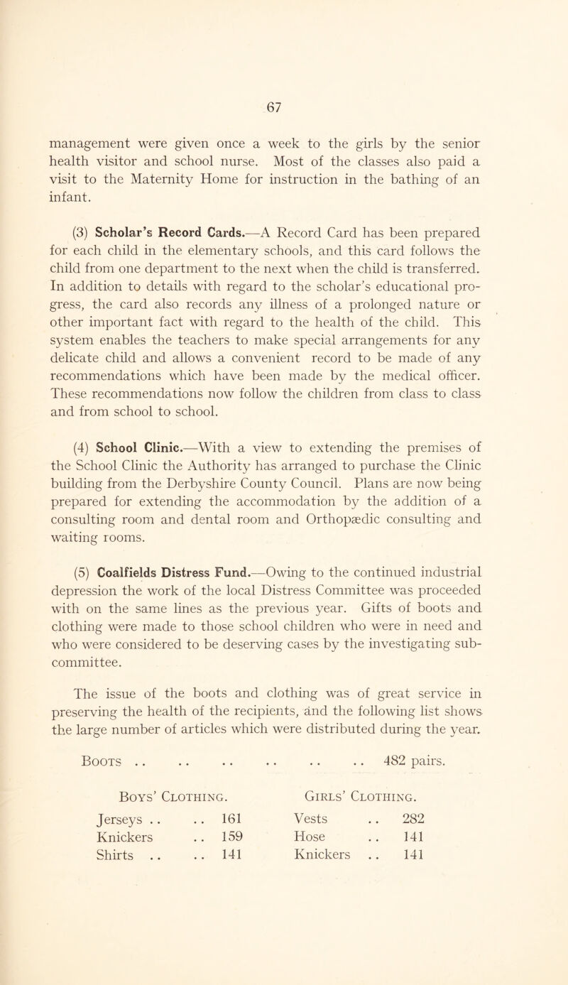 management were given once a week to the girls by the senior health visitor and school nurse. Most of the classes also paid a visit to the Maternity Home for instruction in the bathing of an infant. (3) Scholar’s Record Cards.—A Record Card has been prepared for each child in the elementary schools, and this card follows the child from one department to the next when the child is transferred. In addition to details with regard to the scholar’s educational pro- gress, the card also records any illness of a prolonged nature or other important fact with regard to the health of the child. This system enables the teachers to make special arrangements for any delicate child and allows a convenient record to be made of any recommendations which have been made by the medical officer. These recommendations now follow the children from class to class and from school to school. (4) School Clinic .—With a view to extending the premises of the School Clinic the Authority has arranged to purchase the Clinic building from the Derbyshire County Council. Plans are now being prepared for extending the accommodation by the addition of a consulting room and dental room and Orthopaedic consulting and waiting rooms. (5) Coalfields Distress Fund.—Owing to the continued industrial depression the work of the local Distress Committee was proceeded with on the same lines as the previous year. Gifts of boots and clothing were made to those school children who were in need and who were considered to be deserving cases by the investigating sub- committee. The issue of the boots and clothing was of great service in preserving the health of the recipients, and the following list shows the large number of articles which were distributed during the year. Boots .. .. .. .. .. .. 482 pairs. Boys’ Clothing. Girls’ Clothing. Jerseys . . . . 161 Vests 282 Knickers . . 159 Hose 141 Shirts .. 141 Knickers 141