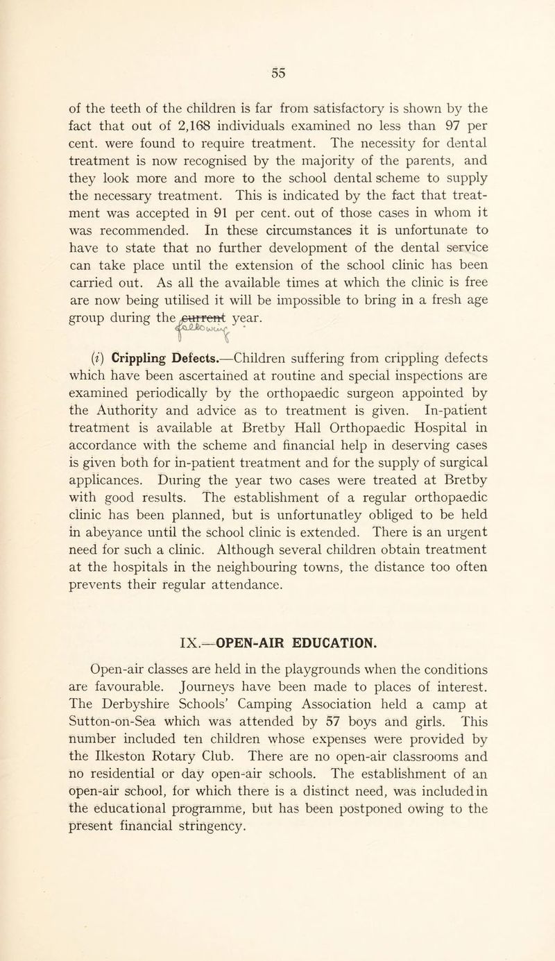 of the teeth of the children is far from satisfactory is shown by the fact that oat of 2,168 individuals examined no less than 97 per cent, were found to require treatment. The necessity for dental treatment is now recognised by the majority of the parents, and they look more and more to the school dental scheme to supply the necessary treatment. This is indicated by the fact that treat- ment was accepted in 91 per cent, out of those cases in whom it was recommended. In these circumstances it is unfortunate to have to state that no further development of the dental service can take place until the extension of the school clinic has been carried out. As all the available times at which the clinic is free are now being utilised it will be impossible to bring in a fresh age group during the eure’en-t year. (i) Crippling Defects.—Children suffering from crippling defects which have been ascertained at routine and special inspections are examined periodically by the orthopaedic surgeon appointed by the Authority and advice as to treatment is given. In-patient treatment is available at Bretby Hall Orthopaedic Hospital in accordance with the scheme and financial help in deserving cases is given both for in-patient treatment and for the supply of surgical applicances. During the year two cases were treated at Bretby with good results. The establishment of a regular orthopaedic clinic has been planned, but is unfortunatley obliged to be held in abeyance until the school clinic is extended. There is an urgent need for such a clinic. Although several children obtain treatment at the hospitals in the neighbouring towns, the distance too often prevents their regular attendance. IX.—OPEN-AIR EDUCATION. Open-air classes are held in the playgrounds when the conditions are favourable. Journeys have been made to places of interest. The Derbyshire Schools’ Camping Association held a camp at Sutton-on-Sea which was attended by 57 boys and girls. This number included ten children whose expenses were provided by the Ilkeston Rotary Club. There are no open-air classrooms and no residential or day open-air schools. The establishment of an open-air school, for which there is a distinct need, was included in the educational programme, but has been postponed owing to the present financial stringency.