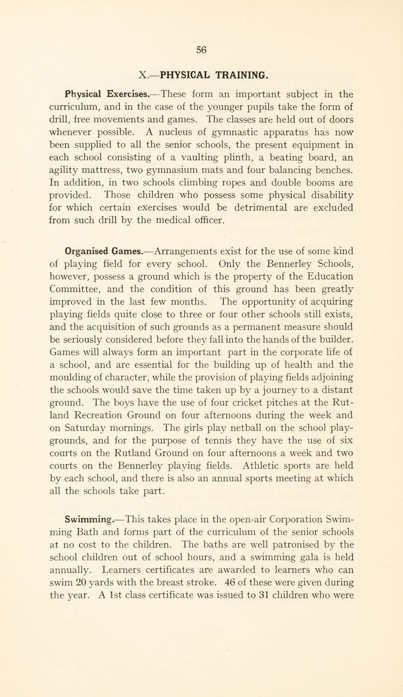 X — PHYSICAL TRAINING. Physical Exercises.—-These form an important subject in the curriculum, and in the case of the younger pupils take the form of drill, free movements and games. The classes are held out of doors whenever possible. A nucleus of gymnastic apparatus has now been supplied to all the senior schools, the present equipment in each school consisting of a vaulting plinth, a beating board, an agility mattress, two gymnasium mats and four balancing benches. In addition, in two schools climbing ropes and double booms are provided. Those children who possess some physical disability for which certain exercises would be detrimental are excluded from such drill by the medical officer. Organised Games.—Arrangements exist for the use of some kind of playing field for every school. Only the Bennerley Schools, however, possess a ground which is the property of the Education Committee, and the condition of this ground has been greatly improved in the last few months. The opportunity of acquiring playing fields quite close to three or four other schools still exists, and the acquisition of such grounds as a permanent measure should be seriously considered before they fall into the hands of the builder. Games will always form an important part in the corporate life of a school, and are essential for the building up of health and the moulding of character, while the provision of playing fields adjoining the schools would save the time taken up by a journey to a distant ground. The boys have the use of four cricket pitches at the Rut- land Recreation Ground on four afternoons during the week and on Saturday mornings. The girls play netball on the school play- grounds, and for the purpose of tennis they have the use of six courts on the Rutland Ground on four afternoons a week and two courts on the Bennerley playing fields. Athletic sports are held by each school, and there is also an annual sports meeting at which all the schools take part. Swimming.—This takes place in the open-air Corporation Swim- ming Bath and forms part of the curriculum of the senior schools at no cost to the children. The baths are well patronised by the school children out of school hours, and a swimming gala is held annually. Learners certificates are awarded to learners who can swim 20 yards with the breast stroke. 46 of these were given during the year. A 1st class certificate was issued to 31 children who were