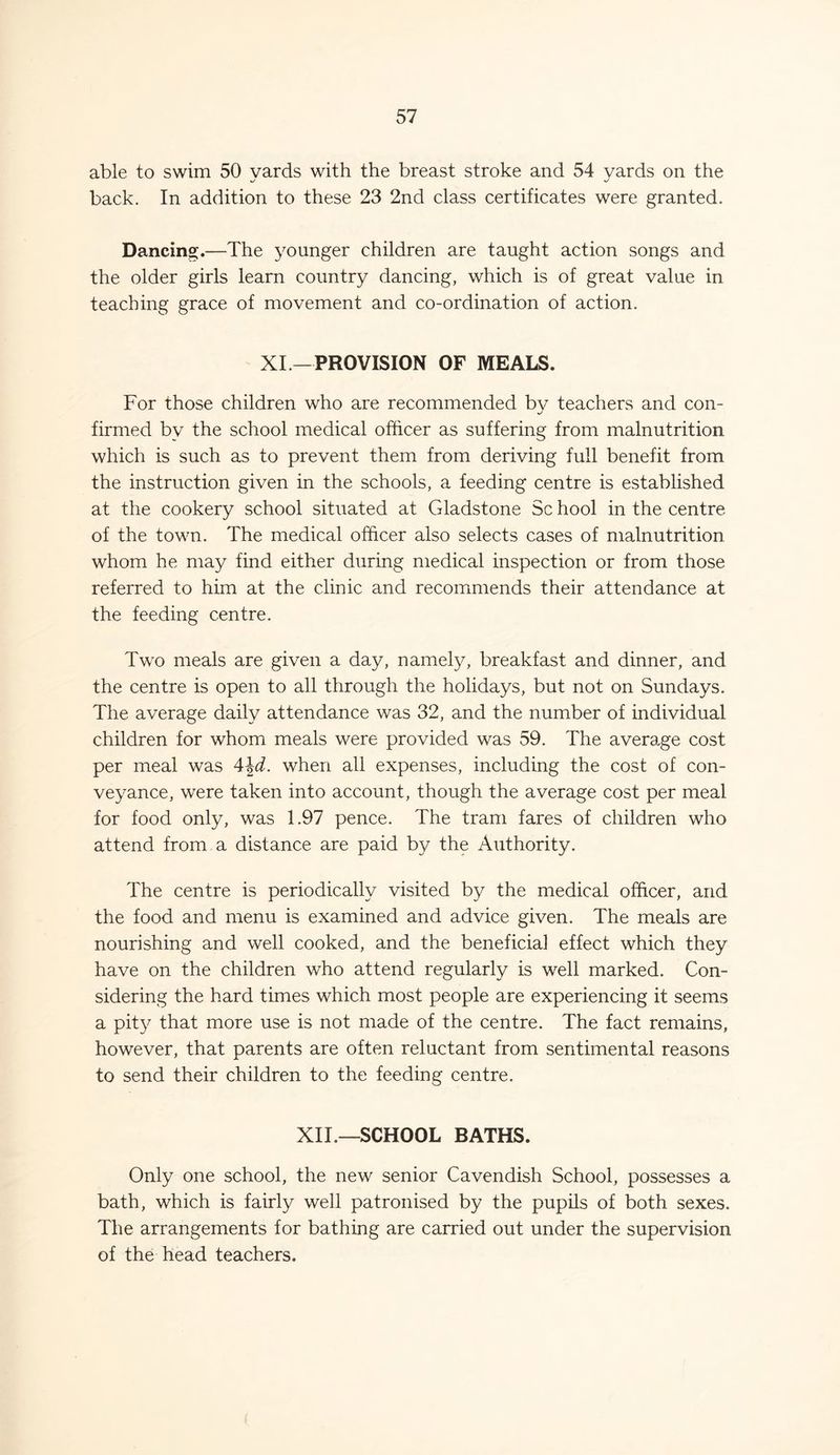 able to swim 50 yards with the breast stroke and 54 yards on the back. In addition to these 23 2nd class certificates were granted. Dancing.—The younger children are taught action songs and the older girls learn country dancing, which is of great value in teaching grace of movement and co-ordination of action. XI —PROVISION OF MEALS. For those children who are recommended bv teachers and con- firmed by the school medical officer as suffering from malnutrition which is such as to prevent them from deriving full benefit from the instruction given in the schools, a feeding centre is established at the cookery school situated at Gladstone Sc hool in the centre of the town. The medical officer also selects cases of malnutrition whom he may find either during medical inspection or from those referred to him at the clinic and recommends their attendance at the feeding centre. Two meals are given a day, namely, breakfast and dinner, and the centre is open to all through the holidays, but not on Sundays. The average daily attendance was 32, and the number of individual children for whom meals were provided was 59. The average cost per meal was 4\d. when all expenses, including the cost of con- veyance, were taken into account, though the average cost per meal for food only, was 1.97 pence. The tram fares of children who attend from a distance are paid by the Authority. The centre is periodically visited by the medical officer, and the food and menu is examined and advice given. The meals are nourishing and well cooked, and the beneficial effect which they have on the children who attend regularly is well marked. Con- sidering the hard times which most people are experiencing it seems a pity that more use is not made of the centre. The fact remains, however, that parents are often reluctant from sentimental reasons to send their children to the feeding centre. XII.—SCHOOL BATHS. Only one school, the new senior Cavendish School, possesses a bath, which is fairly well patronised by the pupils of both sexes. The arrangements for bathing are carried out under the supervision of the head teachers.