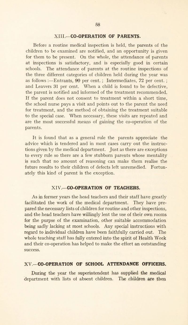 XIII.—CO-OPERATION OF PARENTS. Before a routine medical inspection is held, the parents of the children to be examined are notified, and an opportunity is given for them to be present. On the whole, the attendance of parents at inspections is satisfactory, and is especially good in certain schools. The attendance of parents at the routine inspections of the three different categories of children held during the year was as follows :—Entrants, 90 per cent. ; Intermediates, 72 per cent. ; and Leavers 31 per cent. When a child is found to be defective, the parent is notified and informed of the treatment recommended. If the parent does not consent to treatment within a short time, the school nurse pays a visit and points out to the parent the need for treatment, and the method of obtaining the treatment suitable to the special case. When necessary, these visits are repeated and are the most successful means of gaining the co-operation of the parents. It is found that as a general rule the parents appreciate the advice which is tendered and in most cases carry out the instruc- tions given by the medical department. Just as there are exceptions to every rule so there are a few stubborn parents whose mentality is such that no amount of reasoning can make them realise the future results to their children of defects left unremedied. Fortun- ately this kind of parent is the exception. XIV— CO-OPERATION OF TEACHERS. As in former years the head teachers and their staff have greatly facilitated the work of the medical department. They have pre- pared the necessary lists of children for routine and other inspections, and the head teachers have willingly lent the use of their own rooms for the purpse of the examination, other suitable accommodation being sadly lacking at most schools. Any special instructions with regard to individual children have been faithfully carried out. The whole teaching staff has fully entered into the spirit of Health Week and their co-operation has helped to make the effort an outstanding success. XV.—CO-OPERATION OF SCHOOL ATTENDANCE OFFICERS. During the year the superintendent hats supplied the medical department with lists of absent children. The children are then