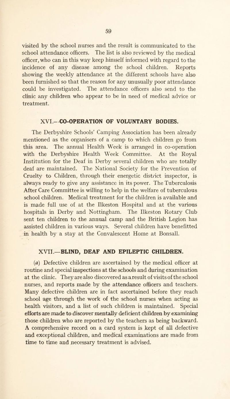 visited by the school nurses and the result is communicated to the school attendance officers. The list is also reviewed by the medical officer, who can in this way keep himself informed with regard to the incidence of any disease among the school children. Reports showing the weekly attendance at the different schools have also been furnished so that the reason for any unusually poor attendance could be investigated. The attendance officers also send to the clinic any children who appear to be in need of medical advice or treatment. XVI - CO-OPERATION OF VOLUNTARY BODIES. The Derbyshire Schools’ Camping Association has been already mentioned as the organisers of a camp to which children go from this area. The annual Health Week is arranged in co-operation with the Derbyshire Health Week Committee. At the Royal Institution for the Deaf in Derby several children who are totally deaf are maintained. The National Society for the Prevention of Cruelty to Children, through their energetic district inspector, is always ready to give any assistance in its power. The Tuberculosis After Care Committee is willing to help in the welfare of tuberculous school children. Medical treatment for the children is available and is made full use of at the Ilkeston Hospital and at the various hospitals in Derby and Nottingham. The Ilkeston Rotary Club sent ten children to the annual camp and the British Legion has assisted children in various ways. Several children have benefitted in health by a stay at the Convalescent Home at Bonsall. XVII —BLIND, DEAF AND EPILEPTIC CHILDREN. (a) Defective children are ascertained by the medical officer at routine and special inspections at the schools and during examination at the clinic. They are also discovered as a result of visits of the school nurses, and reports made by the attendance officers and teachers. Many defective children are in fact ascertained before they reach school age through the work of the school nurses when acting as health visitors, and a list of such children is maintained. Special efforts are made to discover mentally deficient children by examining those children who are reported by the teachers as being backward. A comprehensive record on a card system is kept of all defective and exceptional children, and medical examinations are made from time to time and necessary treatment is advised.