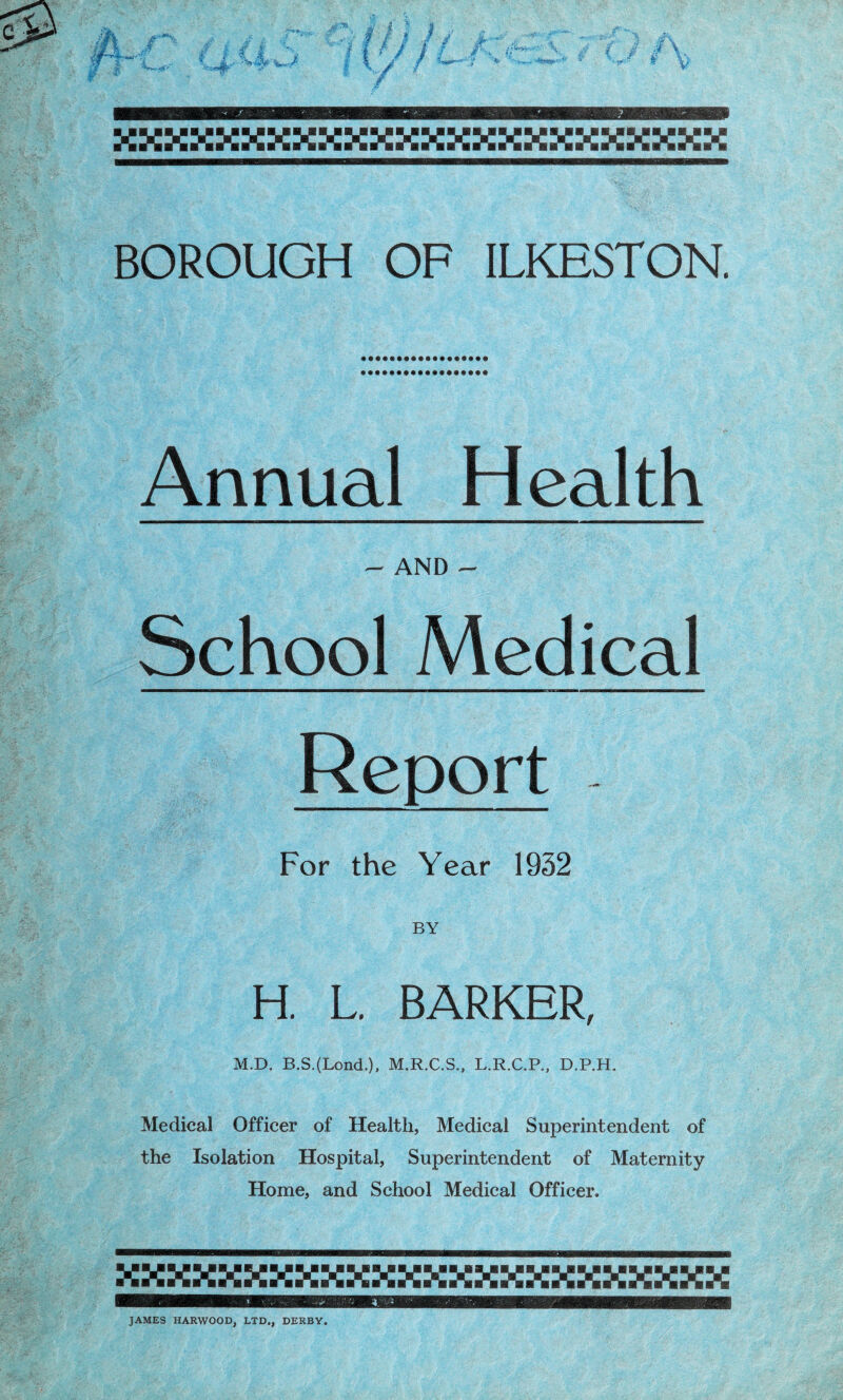 jaxmmmmxmxmx BOROUGH OF ILKESTON. Annual Health - AND - School Medical Report For the Year 1932 BY H. L. BARKER, M.D. B.S.(Lond.), M.R.C.S., L.R.C.P., D.P.H. Medical Officer of Health, Medical Superintendent of the Isolation Hospital, Superintendent of Maternity Home, and School Medical Officer. JAMES HARWOOD, LTD., DERBY.