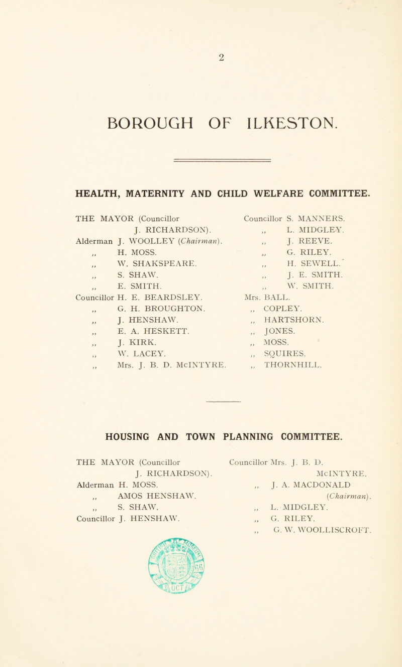 BOROUGH OF ILKESTON. HEALTH, MATERNITY AND CHILD WELFARE COMMITTEE. THE MAYOR (Councillor J. RICHARDSON). Alderman J. WOOLLEY {Chairman). „ H. MOSS. W. SHAKSPEARE. S. SHAW. E. SMITH. Councillor H. E. BEARDSLEY. „ G. H. BROUGHTON. „ J. HENSHAW. „ E. A. HESKETT. J. KIRK. W. LACEY. „ Mrs. J. B. D. McINTYRE. Councillor S. MANNERS. „ L. MIDGLEY. „ J. REEVE. „ G. RILEY. „ H. SEWELL.' j. E. SMITH. „ W. SMITH. Mrs. BALL. „ COPLEY. „ HARTSHORN. „ JONES. „ MOSS. „ SOUIRES. „ THORNHILL. HOUSING AND TOWN PLANNING COMMITTEE. THE MAYOR (Councillor J. RICHARDSON). Alderman H. MOSS. „ AMOS HENSHAW. „ S. SHAW. Councillor J. HENSHAW. Councillor Mrs. J. B. D. McINTYRE. „ J. A. MACDONALD {Chairman). „ L. MIDGLEY. „ G. RILEY. „ G. W. WOOLLISCROFT.