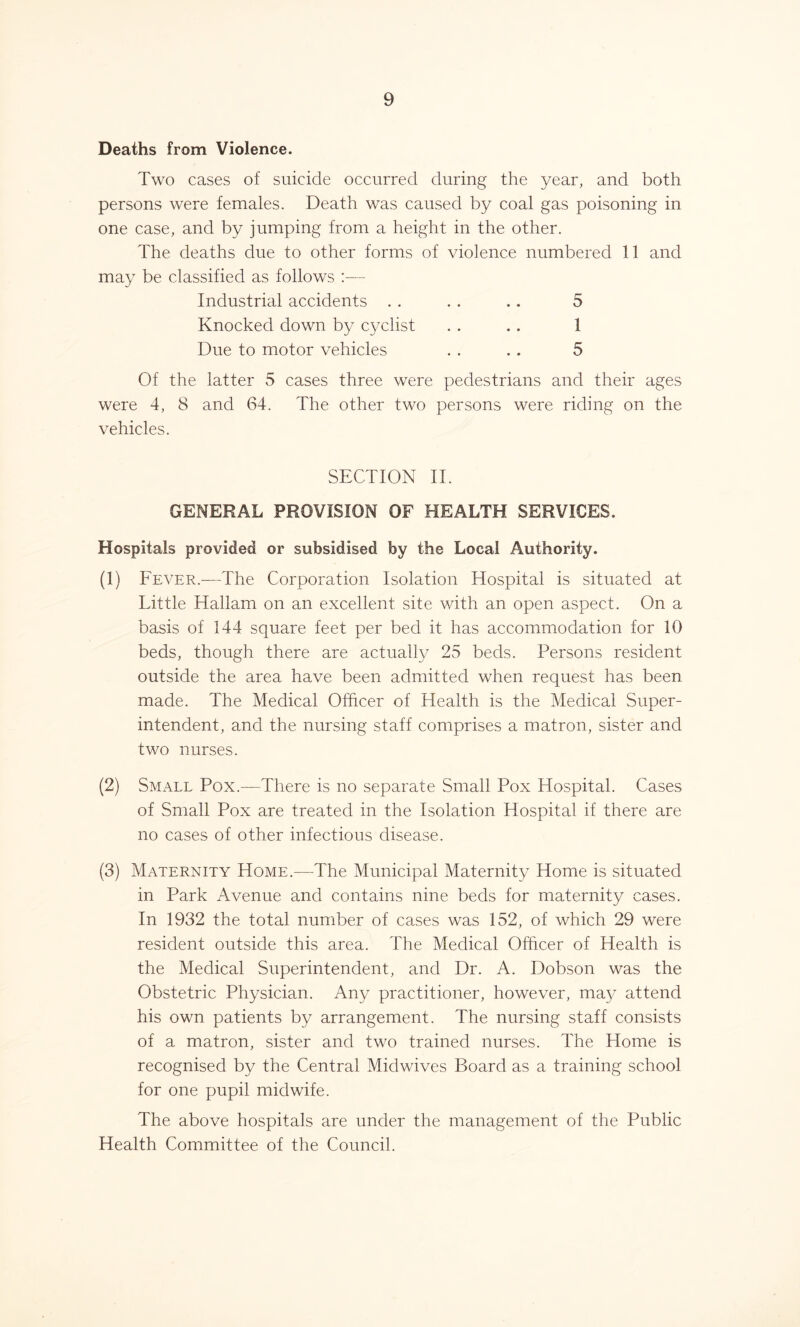 Deaths from Violence. Two cases of suicide occurred during the year, and both persons were females. Death was caused by coal gas poisoning in one case, and by jumping from a height in the other. The deaths due to other forms of violence numbered 11 and may be classified as follows :— Industrial accidents . . . . .. 5 Knocked down by cyclist . . . . I Due to motor vehicles . . .. 5 Of the latter 5 cases three were pedestrians and their ages were 4, 8 and 64. The other two persons were riding on the vehicles. SECTION II. GENERAL PROVISION OF HEALTH SERVICES. Hospitals provided or subsidised by the Local Authority. (1) Fever.—The Corporation Isolation Hospital is situated at Little Hallam on an excellent site with an open aspect. On a basis of 144 square feet per bed it has accommodation for 10 beds, though there are actually 25 beds. Persons resident outside the area have been admitted when request has been made. The Medical Officer of Health is the Medical Super- intendent, and the nursing staff comprises a matron, sister and two nurses. (2) Small Pox.—There is no separate Small Pox Hospital. Cases of Small Pox are treated in the Isolation Hospital if there are no cases of other infectious disease. (3) Maternity Home.—-The Municipal Maternity Home is situated in Park Avenue and contains nine beds for maternity cases. In 1932 the total number of cases was 152, of which 29 were resident outside this area. The Medical Officer of Health is the Medical Superintendent, and Dr. A. Dobson was the Obstetric Physician. Any practitioner, however, may attend his own patients by arrangement. The nursing staff consists of a matron, sister and two trained nurses. The Home is recognised by the Central Midwives Board as a training school for one pupil midwife. The above hospitals are under the management of the Public Health Committee of the Council.