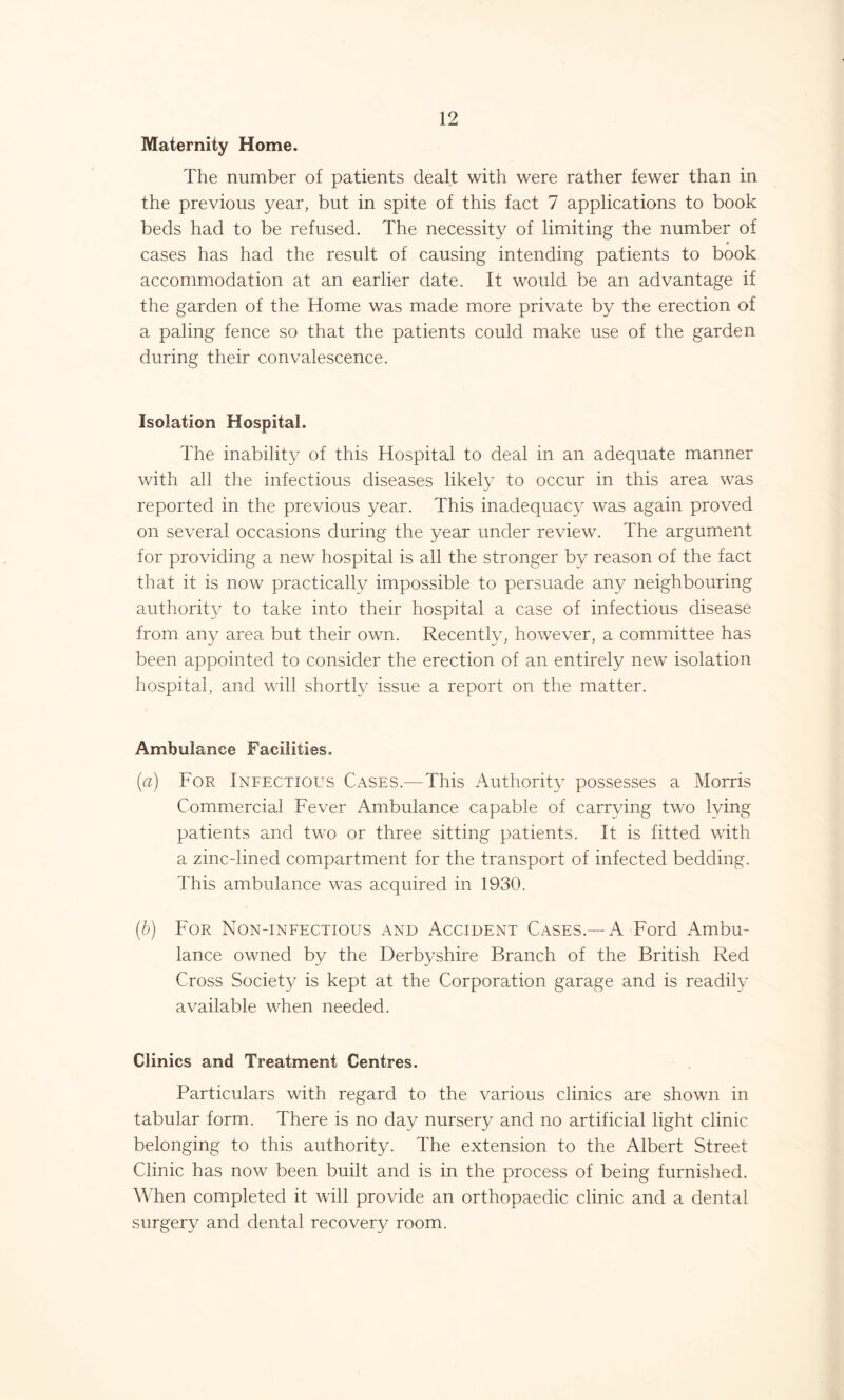 Maternity Home. The number of patients dealt with were rather fewer than in the previous year, but in spite of this fact 7 applications to book beds had to be refused. The necessity of limiting the number of cases has had the result of causing intending patients to book accommodation at an earlier date. It would be an advantage if the garden of the Home was made more private by the erection of a paling fence so that the patients could make use of the garden during their convalescence. Isolation Hospital. The inability of this Hospital to deal in an adequate manner with all the infectious diseases likely to occur in this area was reported in the previous year. This inadequacy was again proved on several occasions during the year under review. The argument for providing a new hospital is all the stronger by reason of the fact that it is now practically impossible to persuade any neighbouring authority to take into their hospital a case of infectious disease from any area but their own. Recently, however, a committee has been appointed to consider the erection of an entirely new isolation hospital, and will shortly issue a report on the matter. Ambulance Facilities. (a) For Infectious Cases.—This Authority possesses a Morris Commercial Fever Ambulance capable of carrying two lying patients and two or three sitting patients. It is fitted with a zinc-lined compartment for the transport of infected bedding. This ambulance was acquired in 1930. (■b) For Non-infectious and Accident Cases.—A Ford Ambu- lance owned by the Derbyshire Branch of the British Red Cross Society is kept at the Corporation garage and is readily available when needed. Clinics and Treatment Centres. Particulars with regard to the various clinics are shown in tabular form. There is no day nursery and no artificial light clinic belonging to this authority. The extension to the Albert Street Clinic has now been built and is in the process of being furnished. When completed it will provide an orthopaedic clinic and a dental surgery and dental recovery room.