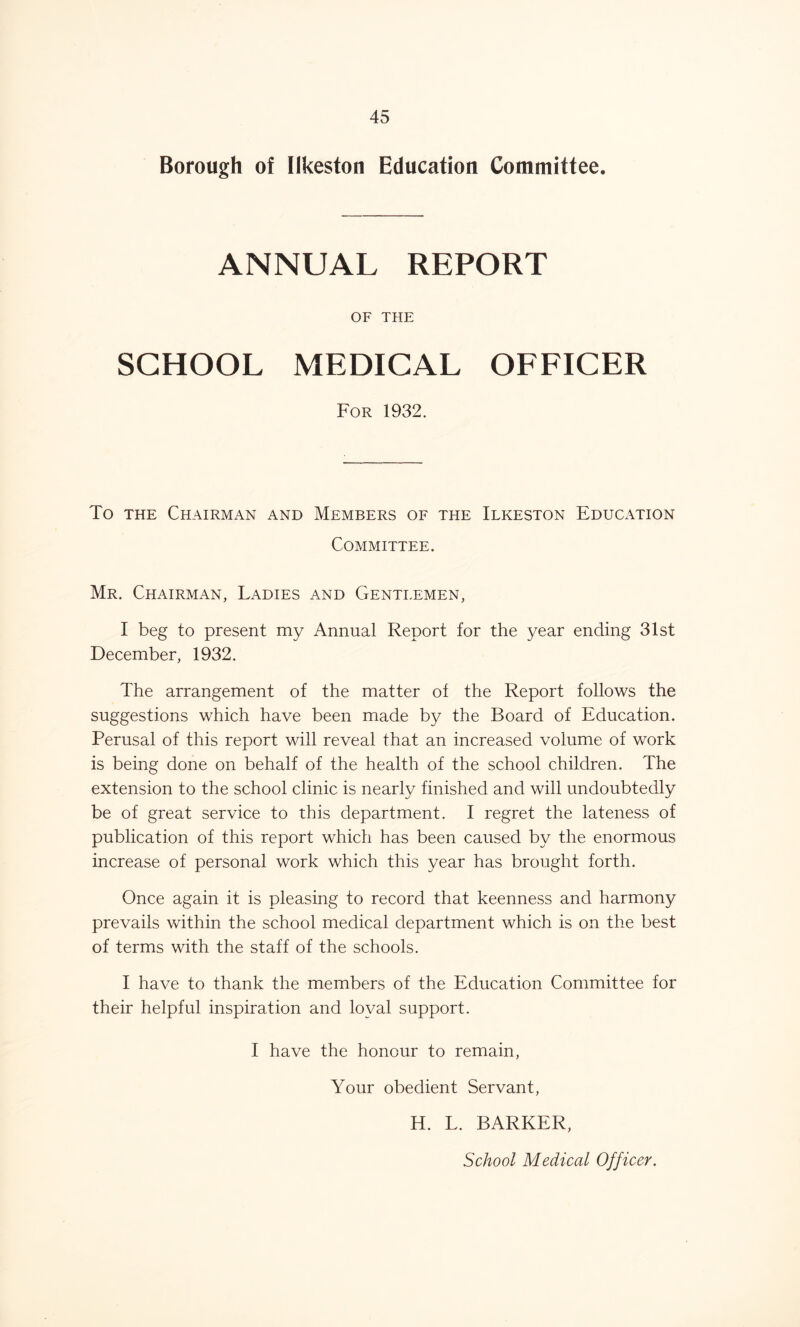 Borough of Ilkeston Education Committee. ANNUAL REPORT OF THE SCHOOL MEDICAL OFFICER For 1932. To the Chairman and Members of the Ilkeston Education Committee. Mr. Chairman, Ladies and Gentlemen, I beg to present my Annual Report for the year ending 31st December, 1932. The arrangement of the matter of the Report follows the suggestions which have been made by the Board of Education. Perusal of this report will reveal that an increased volume of work is being done on behalf of the health of the school children. The extension to the school clinic is nearly finished and will undoubtedly be of great service to this department. I regret the lateness of publication of this report which has been caused by the enormous increase of personal work which this year has brought forth. Once again it is pleasing to record that keenness and harmony prevails within the school medical department which is on the best of terms with the staff of the schools. I have to thank the members of the Education Committee for their helpful inspiration and loyal support. I have the honour to remain, Your obedient Servant, H. L. BARKER, School Medical Officer.