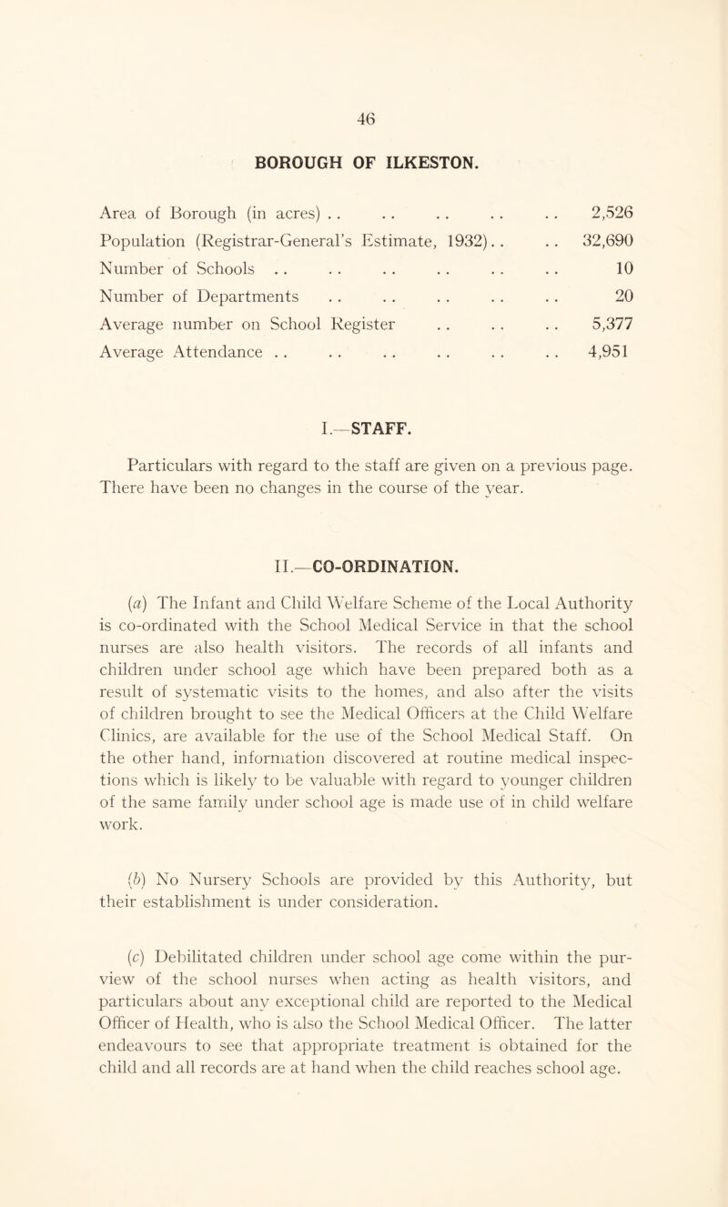 BOROUGH OF ILKESTON. Area of Borough (in acres) . . .. . . . . . . 2,526 Population (Registrar-General’s Estimate, 1932).. .. 32,690 Number of Schools . . . . . . . . . . . . 10 Number of Departments . . . . . . . . . . 20 Average number on School Register . . . . . . 5,377 Average Attendance . . . . . . . . . . . . 4,951 I.—STAFF. Particulars with regard to the staff are given on a previous page. There have been no changes in the course of the year. II—CO-ORDINATION. (a) The Infant and Child Welfare Scheme of the Local Authority is co-ordinated with the School Medical Service in that the school nurses are also health visitors. The records of all infants and children under school age which have been prepared both as a result of systematic visits to the homes, and also after the visits of children brought to see the Medical Officers at the Child Welfare Clinics, are available for the use of the School Medical Staff. On the other hand, information discovered at routine medical inspec- tions which is likely to be valuable with regard to younger children of the same family under school age is made use of in child welfare work. (b) No Nursery Schools are provided by this Authority, but their establishment is under consideration. (c) Debilitated children under school age come within the pur- view of the school nurses when acting as health visitors, and particulars about any exceptional child are reported to the Medical Officer of Health, who is also the School Medical Officer. The latter endeavours to see that appropriate treatment is obtained for the child and all records are at hand when the child reaches school age.
